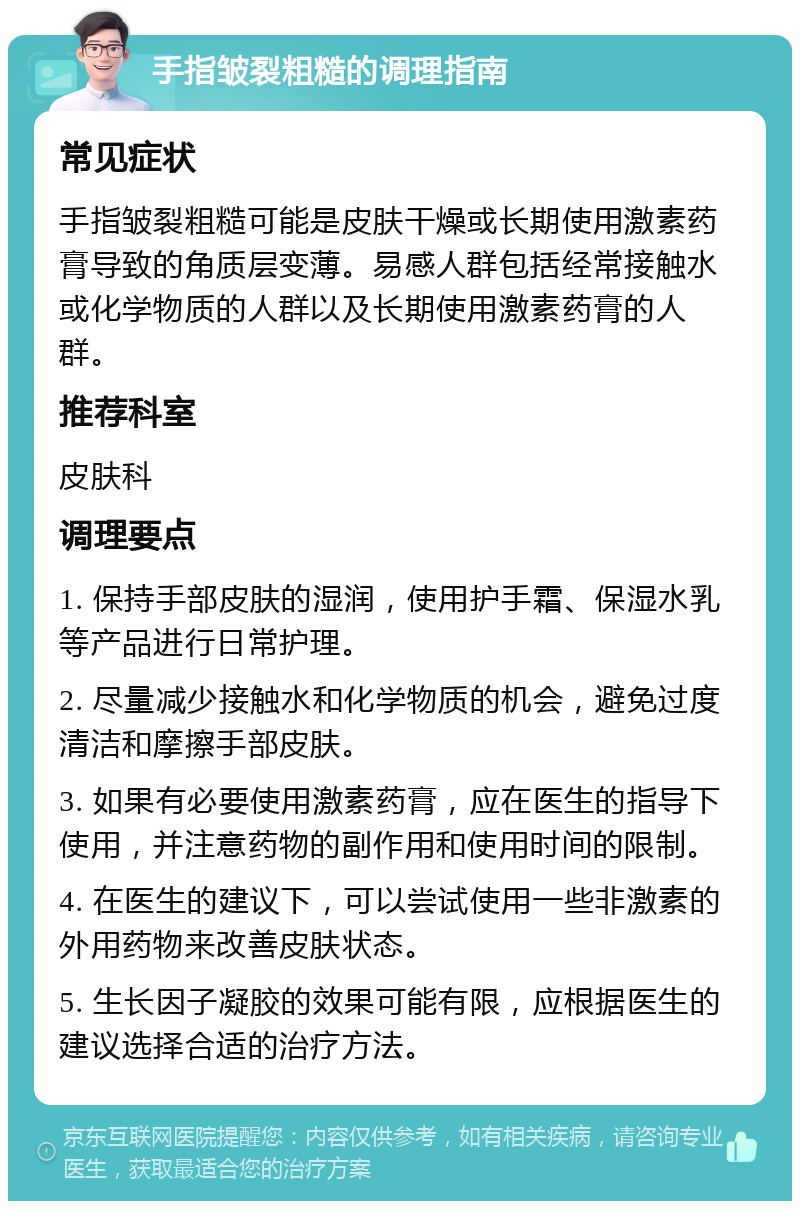 手指皱裂粗糙的调理指南 常见症状 手指皱裂粗糙可能是皮肤干燥或长期使用激素药膏导致的角质层变薄。易感人群包括经常接触水或化学物质的人群以及长期使用激素药膏的人群。 推荐科室 皮肤科 调理要点 1. 保持手部皮肤的湿润，使用护手霜、保湿水乳等产品进行日常护理。 2. 尽量减少接触水和化学物质的机会，避免过度清洁和摩擦手部皮肤。 3. 如果有必要使用激素药膏，应在医生的指导下使用，并注意药物的副作用和使用时间的限制。 4. 在医生的建议下，可以尝试使用一些非激素的外用药物来改善皮肤状态。 5. 生长因子凝胶的效果可能有限，应根据医生的建议选择合适的治疗方法。