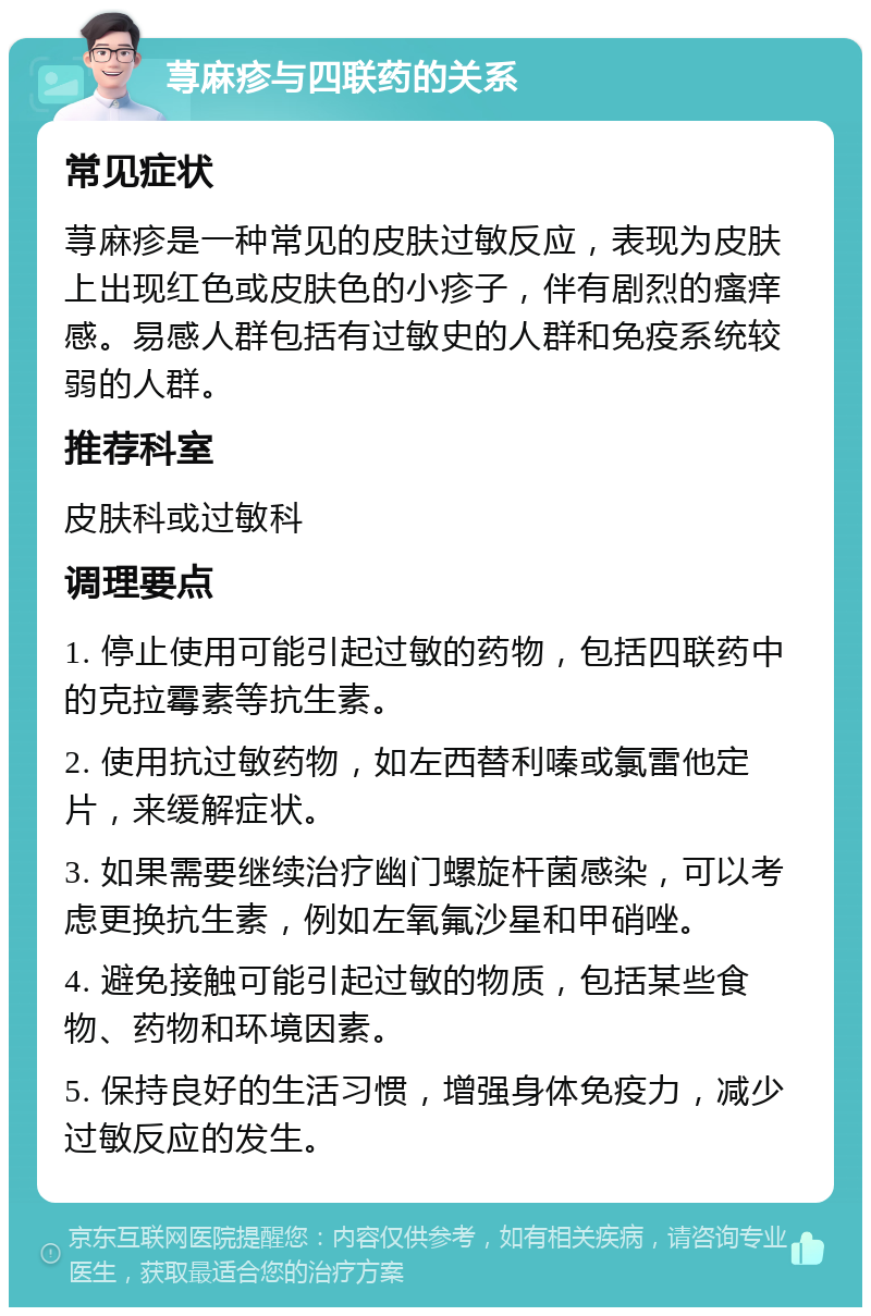 荨麻疹与四联药的关系 常见症状 荨麻疹是一种常见的皮肤过敏反应，表现为皮肤上出现红色或皮肤色的小疹子，伴有剧烈的瘙痒感。易感人群包括有过敏史的人群和免疫系统较弱的人群。 推荐科室 皮肤科或过敏科 调理要点 1. 停止使用可能引起过敏的药物，包括四联药中的克拉霉素等抗生素。 2. 使用抗过敏药物，如左西替利嗪或氯雷他定片，来缓解症状。 3. 如果需要继续治疗幽门螺旋杆菌感染，可以考虑更换抗生素，例如左氧氟沙星和甲硝唑。 4. 避免接触可能引起过敏的物质，包括某些食物、药物和环境因素。 5. 保持良好的生活习惯，增强身体免疫力，减少过敏反应的发生。