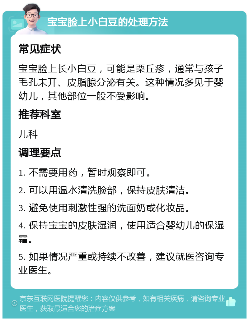 宝宝脸上小白豆的处理方法 常见症状 宝宝脸上长小白豆，可能是粟丘疹，通常与孩子毛孔未开、皮脂腺分泌有关。这种情况多见于婴幼儿，其他部位一般不受影响。 推荐科室 儿科 调理要点 1. 不需要用药，暂时观察即可。 2. 可以用温水清洗脸部，保持皮肤清洁。 3. 避免使用刺激性强的洗面奶或化妆品。 4. 保持宝宝的皮肤湿润，使用适合婴幼儿的保湿霜。 5. 如果情况严重或持续不改善，建议就医咨询专业医生。