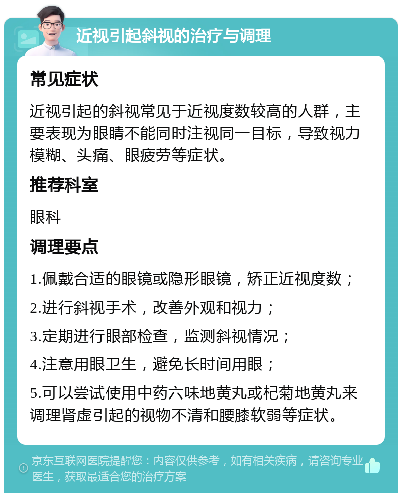 近视引起斜视的治疗与调理 常见症状 近视引起的斜视常见于近视度数较高的人群，主要表现为眼睛不能同时注视同一目标，导致视力模糊、头痛、眼疲劳等症状。 推荐科室 眼科 调理要点 1.佩戴合适的眼镜或隐形眼镜，矫正近视度数； 2.进行斜视手术，改善外观和视力； 3.定期进行眼部检查，监测斜视情况； 4.注意用眼卫生，避免长时间用眼； 5.可以尝试使用中药六味地黄丸或杞菊地黄丸来调理肾虚引起的视物不清和腰膝软弱等症状。