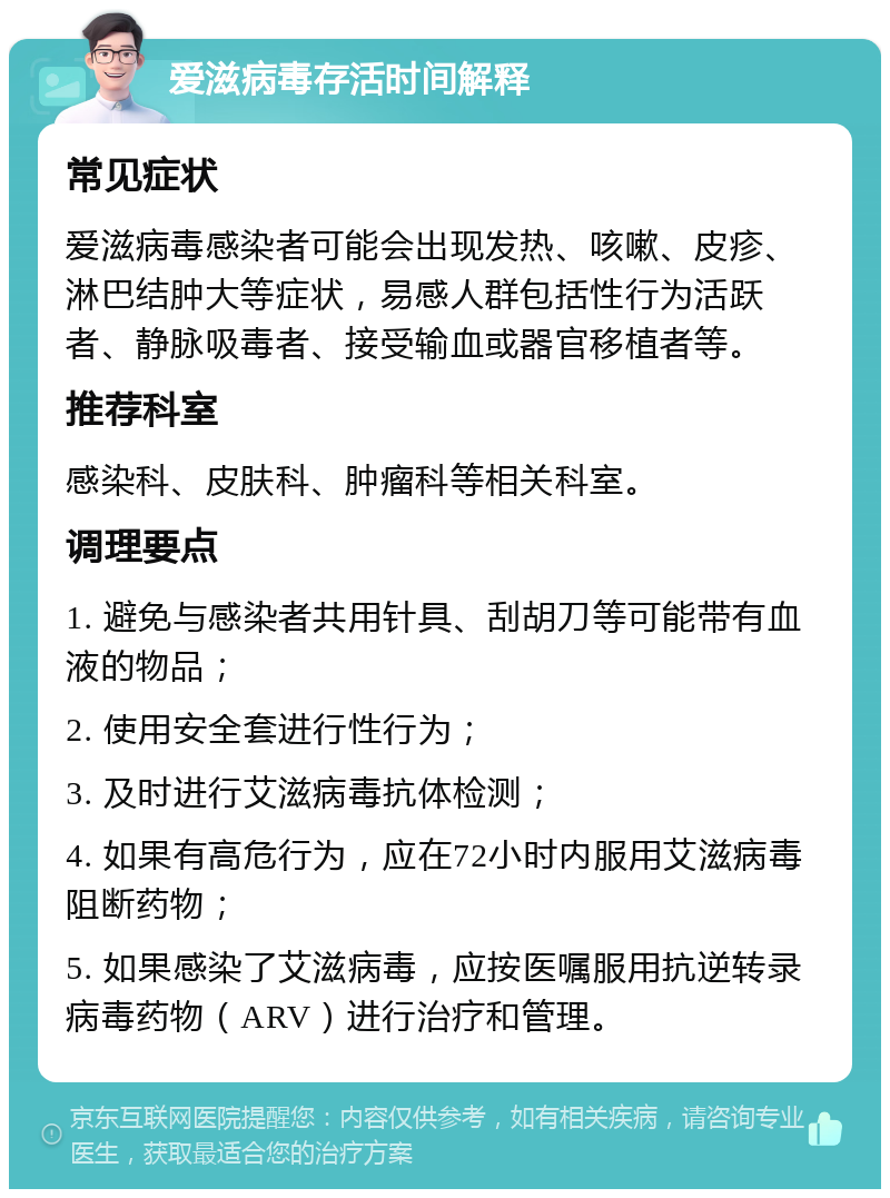 爱滋病毒存活时间解释 常见症状 爱滋病毒感染者可能会出现发热、咳嗽、皮疹、淋巴结肿大等症状，易感人群包括性行为活跃者、静脉吸毒者、接受输血或器官移植者等。 推荐科室 感染科、皮肤科、肿瘤科等相关科室。 调理要点 1. 避免与感染者共用针具、刮胡刀等可能带有血液的物品； 2. 使用安全套进行性行为； 3. 及时进行艾滋病毒抗体检测； 4. 如果有高危行为，应在72小时内服用艾滋病毒阻断药物； 5. 如果感染了艾滋病毒，应按医嘱服用抗逆转录病毒药物（ARV）进行治疗和管理。