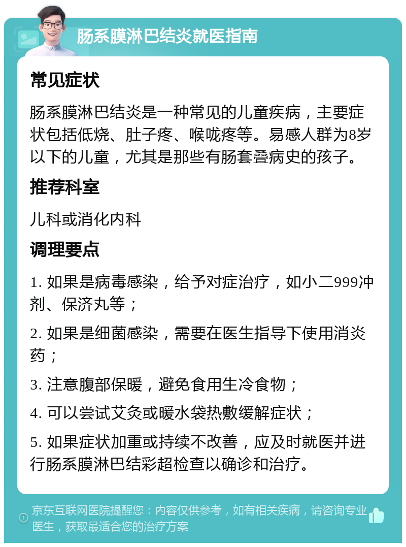 肠系膜淋巴结炎就医指南 常见症状 肠系膜淋巴结炎是一种常见的儿童疾病，主要症状包括低烧、肚子疼、喉咙疼等。易感人群为8岁以下的儿童，尤其是那些有肠套叠病史的孩子。 推荐科室 儿科或消化内科 调理要点 1. 如果是病毒感染，给予对症治疗，如小二999冲剂、保济丸等； 2. 如果是细菌感染，需要在医生指导下使用消炎药； 3. 注意腹部保暖，避免食用生冷食物； 4. 可以尝试艾灸或暖水袋热敷缓解症状； 5. 如果症状加重或持续不改善，应及时就医并进行肠系膜淋巴结彩超检查以确诊和治疗。