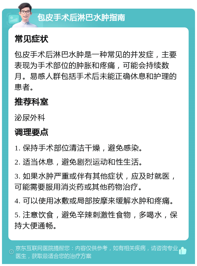 包皮手术后淋巴水肿指南 常见症状 包皮手术后淋巴水肿是一种常见的并发症，主要表现为手术部位的肿胀和疼痛，可能会持续数月。易感人群包括手术后未能正确休息和护理的患者。 推荐科室 泌尿外科 调理要点 1. 保持手术部位清洁干燥，避免感染。 2. 适当休息，避免剧烈运动和性生活。 3. 如果水肿严重或伴有其他症状，应及时就医，可能需要服用消炎药或其他药物治疗。 4. 可以使用冰敷或局部按摩来缓解水肿和疼痛。 5. 注意饮食，避免辛辣刺激性食物，多喝水，保持大便通畅。