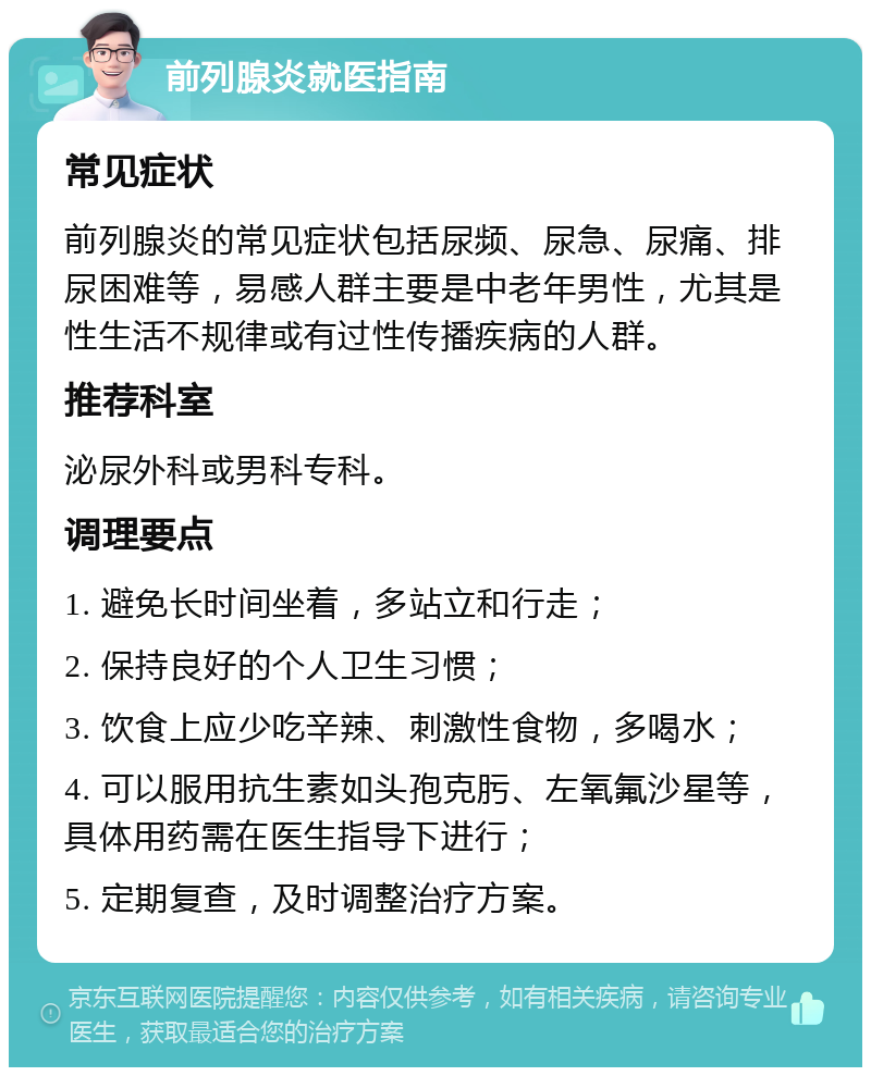 前列腺炎就医指南 常见症状 前列腺炎的常见症状包括尿频、尿急、尿痛、排尿困难等，易感人群主要是中老年男性，尤其是性生活不规律或有过性传播疾病的人群。 推荐科室 泌尿外科或男科专科。 调理要点 1. 避免长时间坐着，多站立和行走； 2. 保持良好的个人卫生习惯； 3. 饮食上应少吃辛辣、刺激性食物，多喝水； 4. 可以服用抗生素如头孢克肟、左氧氟沙星等，具体用药需在医生指导下进行； 5. 定期复查，及时调整治疗方案。