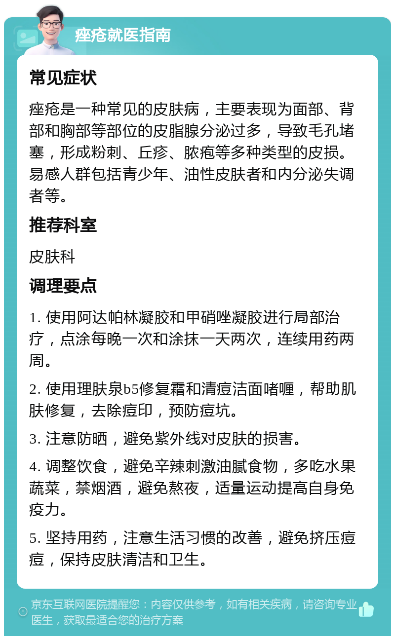 痤疮就医指南 常见症状 痤疮是一种常见的皮肤病，主要表现为面部、背部和胸部等部位的皮脂腺分泌过多，导致毛孔堵塞，形成粉刺、丘疹、脓疱等多种类型的皮损。易感人群包括青少年、油性皮肤者和内分泌失调者等。 推荐科室 皮肤科 调理要点 1. 使用阿达帕林凝胶和甲硝唑凝胶进行局部治疗，点涂每晚一次和涂抹一天两次，连续用药两周。 2. 使用理肤泉b5修复霜和清痘洁面啫喱，帮助肌肤修复，去除痘印，预防痘坑。 3. 注意防晒，避免紫外线对皮肤的损害。 4. 调整饮食，避免辛辣刺激油腻食物，多吃水果蔬菜，禁烟酒，避免熬夜，适量运动提高自身免疫力。 5. 坚持用药，注意生活习惯的改善，避免挤压痘痘，保持皮肤清洁和卫生。