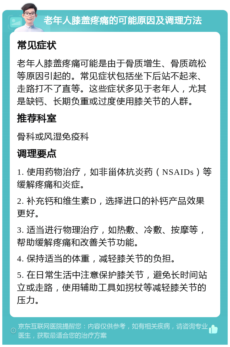 老年人膝盖疼痛的可能原因及调理方法 常见症状 老年人膝盖疼痛可能是由于骨质增生、骨质疏松等原因引起的。常见症状包括坐下后站不起来、走路打不了直等。这些症状多见于老年人，尤其是缺钙、长期负重或过度使用膝关节的人群。 推荐科室 骨科或风湿免疫科 调理要点 1. 使用药物治疗，如非甾体抗炎药（NSAIDs）等缓解疼痛和炎症。 2. 补充钙和维生素D，选择进口的补钙产品效果更好。 3. 适当进行物理治疗，如热敷、冷敷、按摩等，帮助缓解疼痛和改善关节功能。 4. 保持适当的体重，减轻膝关节的负担。 5. 在日常生活中注意保护膝关节，避免长时间站立或走路，使用辅助工具如拐杖等减轻膝关节的压力。