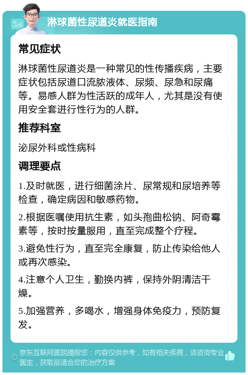 淋球菌性尿道炎就医指南 常见症状 淋球菌性尿道炎是一种常见的性传播疾病，主要症状包括尿道口流脓液体、尿频、尿急和尿痛等。易感人群为性活跃的成年人，尤其是没有使用安全套进行性行为的人群。 推荐科室 泌尿外科或性病科 调理要点 1.及时就医，进行细菌涂片、尿常规和尿培养等检查，确定病因和敏感药物。 2.根据医嘱使用抗生素，如头孢曲松钠、阿奇霉素等，按时按量服用，直至完成整个疗程。 3.避免性行为，直至完全康复，防止传染给他人或再次感染。 4.注意个人卫生，勤换内裤，保持外阴清洁干燥。 5.加强营养，多喝水，增强身体免疫力，预防复发。