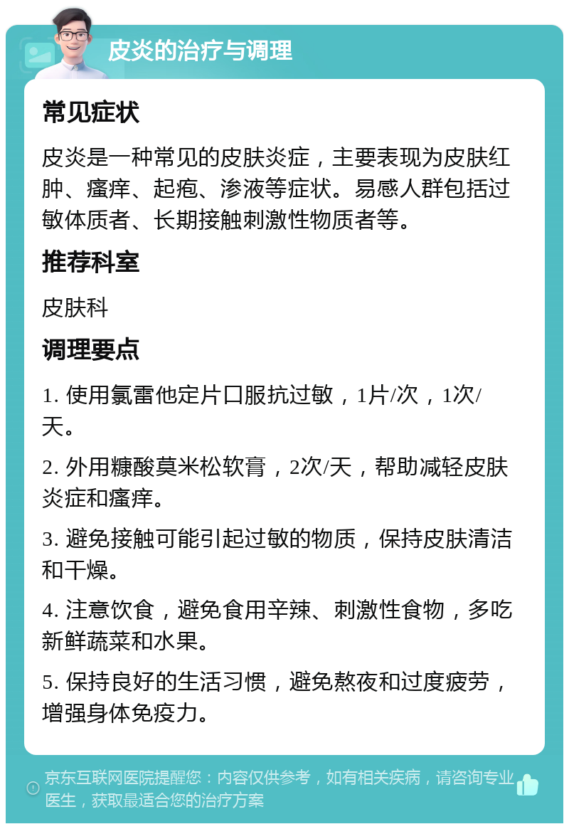 皮炎的治疗与调理 常见症状 皮炎是一种常见的皮肤炎症，主要表现为皮肤红肿、瘙痒、起疱、渗液等症状。易感人群包括过敏体质者、长期接触刺激性物质者等。 推荐科室 皮肤科 调理要点 1. 使用氯雷他定片口服抗过敏，1片/次，1次/天。 2. 外用糠酸莫米松软膏，2次/天，帮助减轻皮肤炎症和瘙痒。 3. 避免接触可能引起过敏的物质，保持皮肤清洁和干燥。 4. 注意饮食，避免食用辛辣、刺激性食物，多吃新鲜蔬菜和水果。 5. 保持良好的生活习惯，避免熬夜和过度疲劳，增强身体免疫力。