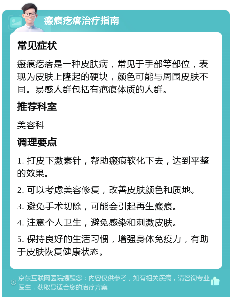 瘢痕疙瘩治疗指南 常见症状 瘢痕疙瘩是一种皮肤病，常见于手部等部位，表现为皮肤上隆起的硬块，颜色可能与周围皮肤不同。易感人群包括有疤痕体质的人群。 推荐科室 美容科 调理要点 1. 打皮下激素针，帮助瘢痕软化下去，达到平整的效果。 2. 可以考虑美容修复，改善皮肤颜色和质地。 3. 避免手术切除，可能会引起再生瘢痕。 4. 注意个人卫生，避免感染和刺激皮肤。 5. 保持良好的生活习惯，增强身体免疫力，有助于皮肤恢复健康状态。