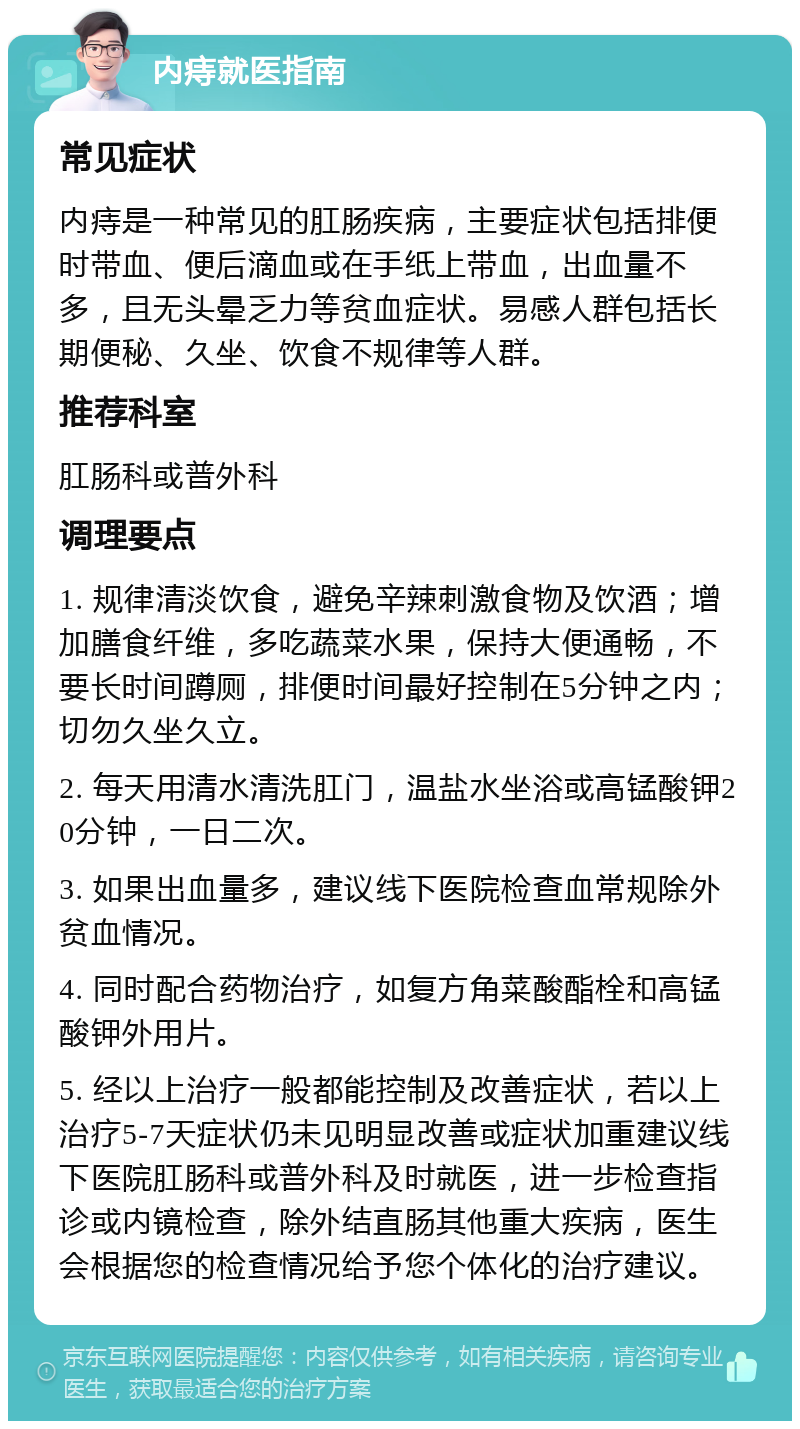 内痔就医指南 常见症状 内痔是一种常见的肛肠疾病，主要症状包括排便时带血、便后滴血或在手纸上带血，出血量不多，且无头晕乏力等贫血症状。易感人群包括长期便秘、久坐、饮食不规律等人群。 推荐科室 肛肠科或普外科 调理要点 1. 规律清淡饮食，避免辛辣刺激食物及饮酒；增加膳食纤维，多吃蔬菜水果，保持大便通畅，不要长时间蹲厕，排便时间最好控制在5分钟之内；切勿久坐久立。 2. 每天用清水清洗肛门，温盐水坐浴或高锰酸钾20分钟，一日二次。 3. 如果出血量多，建议线下医院检查血常规除外贫血情况。 4. 同时配合药物治疗，如复方角菜酸酯栓和高锰酸钾外用片。 5. 经以上治疗一般都能控制及改善症状，若以上治疗5-7天症状仍未见明显改善或症状加重建议线下医院肛肠科或普外科及时就医，进一步检查指诊或内镜检查，除外结直肠其他重大疾病，医生会根据您的检查情况给予您个体化的治疗建议。