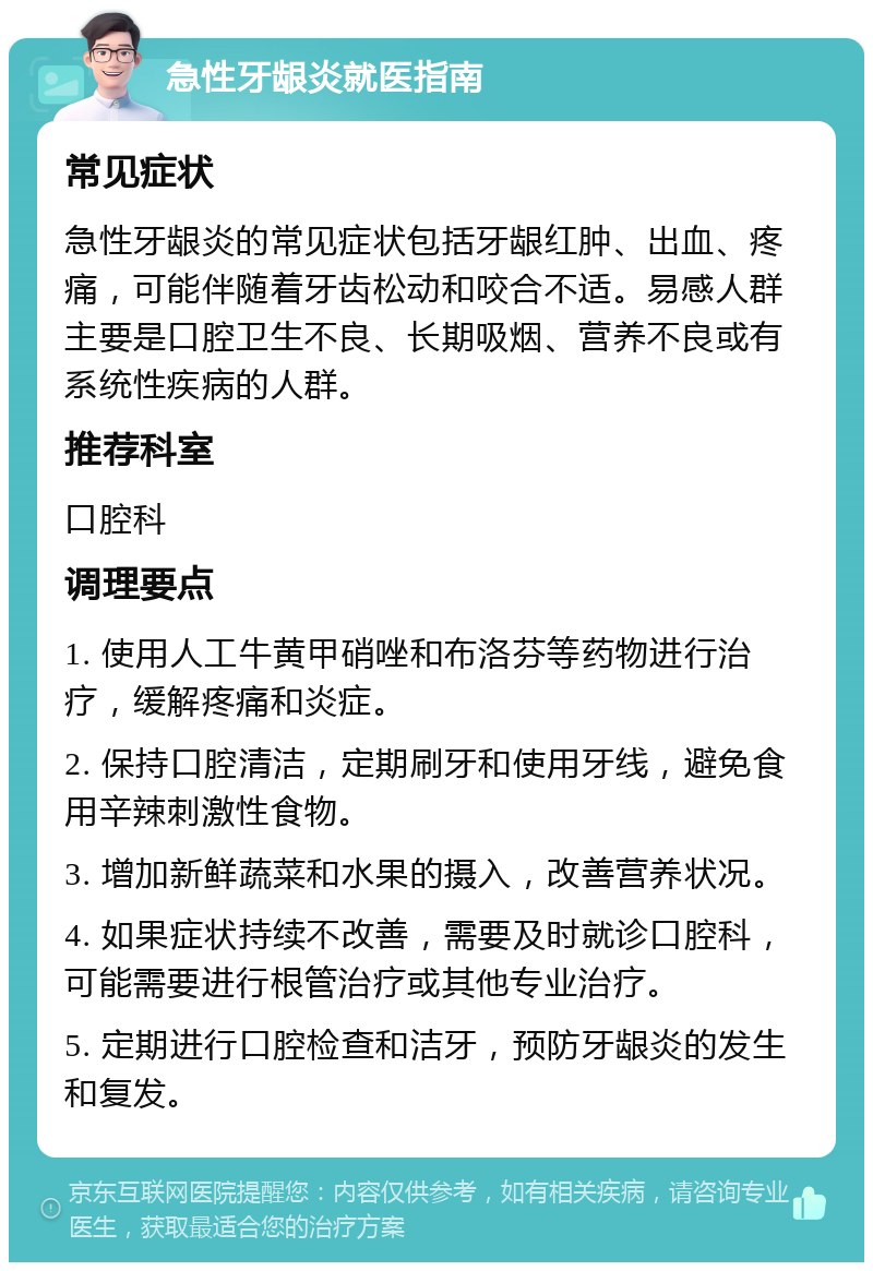 急性牙龈炎就医指南 常见症状 急性牙龈炎的常见症状包括牙龈红肿、出血、疼痛，可能伴随着牙齿松动和咬合不适。易感人群主要是口腔卫生不良、长期吸烟、营养不良或有系统性疾病的人群。 推荐科室 口腔科 调理要点 1. 使用人工牛黄甲硝唑和布洛芬等药物进行治疗，缓解疼痛和炎症。 2. 保持口腔清洁，定期刷牙和使用牙线，避免食用辛辣刺激性食物。 3. 增加新鲜蔬菜和水果的摄入，改善营养状况。 4. 如果症状持续不改善，需要及时就诊口腔科，可能需要进行根管治疗或其他专业治疗。 5. 定期进行口腔检查和洁牙，预防牙龈炎的发生和复发。