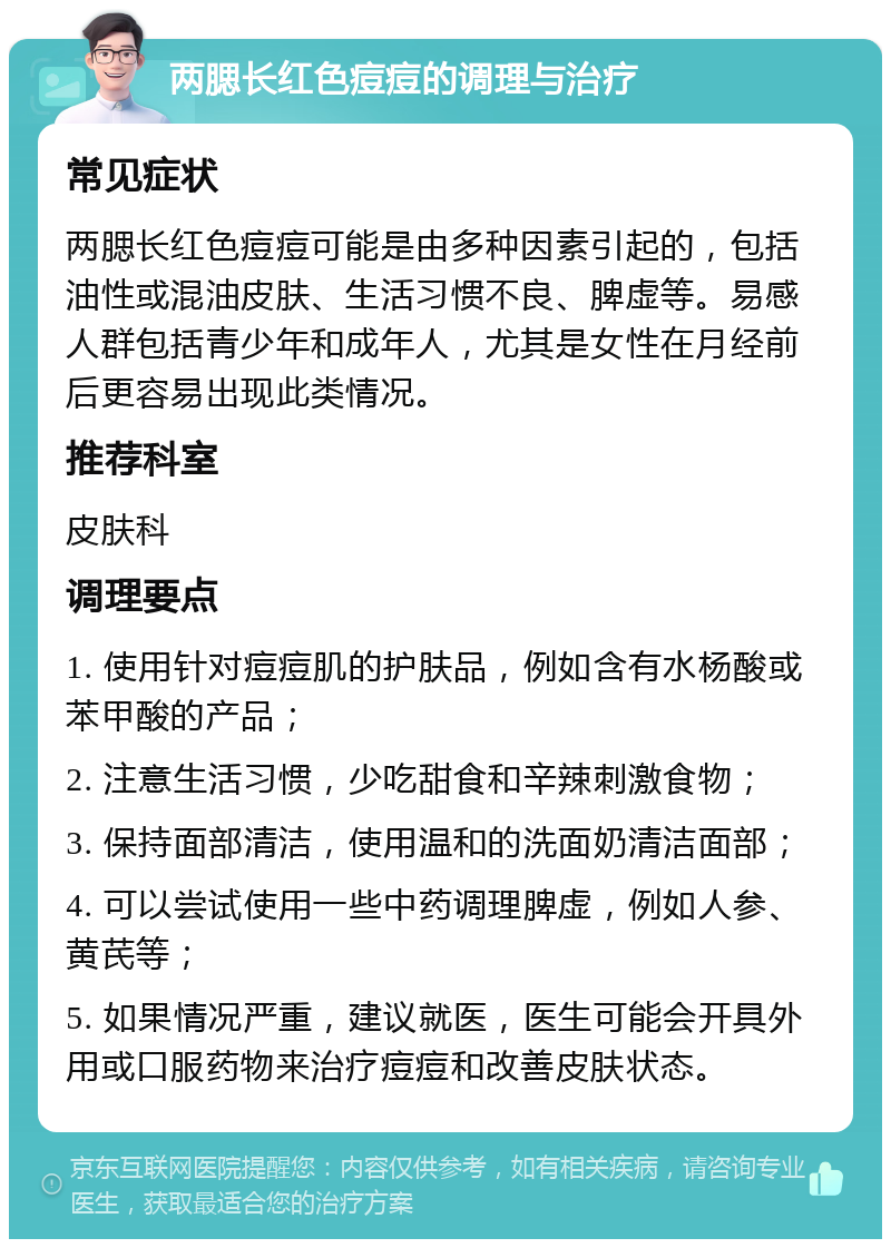 两腮长红色痘痘的调理与治疗 常见症状 两腮长红色痘痘可能是由多种因素引起的，包括油性或混油皮肤、生活习惯不良、脾虚等。易感人群包括青少年和成年人，尤其是女性在月经前后更容易出现此类情况。 推荐科室 皮肤科 调理要点 1. 使用针对痘痘肌的护肤品，例如含有水杨酸或苯甲酸的产品； 2. 注意生活习惯，少吃甜食和辛辣刺激食物； 3. 保持面部清洁，使用温和的洗面奶清洁面部； 4. 可以尝试使用一些中药调理脾虚，例如人参、黄芪等； 5. 如果情况严重，建议就医，医生可能会开具外用或口服药物来治疗痘痘和改善皮肤状态。