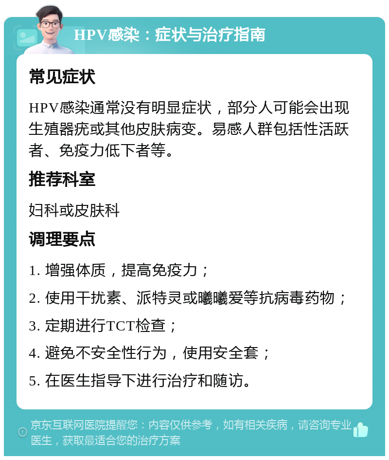 HPV感染：症状与治疗指南 常见症状 HPV感染通常没有明显症状，部分人可能会出现生殖器疣或其他皮肤病变。易感人群包括性活跃者、免疫力低下者等。 推荐科室 妇科或皮肤科 调理要点 1. 增强体质，提高免疫力； 2. 使用干扰素、派特灵或曦曦爱等抗病毒药物； 3. 定期进行TCT检查； 4. 避免不安全性行为，使用安全套； 5. 在医生指导下进行治疗和随访。