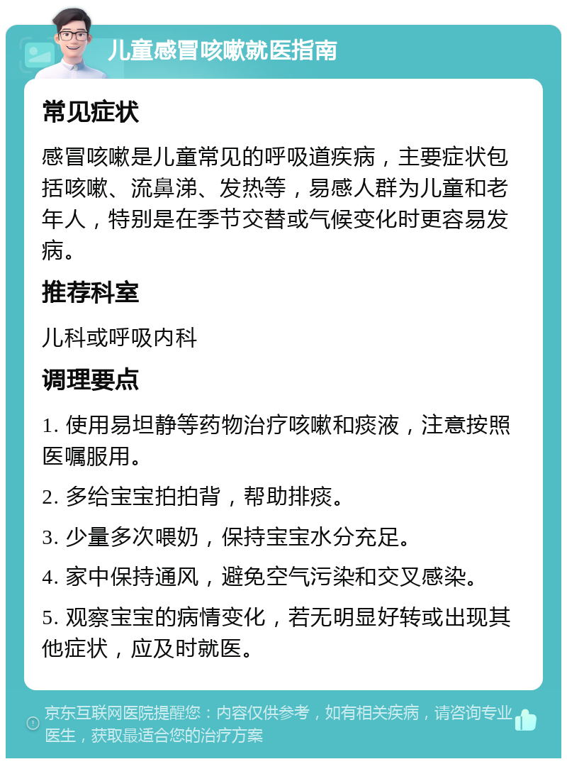 儿童感冒咳嗽就医指南 常见症状 感冒咳嗽是儿童常见的呼吸道疾病，主要症状包括咳嗽、流鼻涕、发热等，易感人群为儿童和老年人，特别是在季节交替或气候变化时更容易发病。 推荐科室 儿科或呼吸内科 调理要点 1. 使用易坦静等药物治疗咳嗽和痰液，注意按照医嘱服用。 2. 多给宝宝拍拍背，帮助排痰。 3. 少量多次喂奶，保持宝宝水分充足。 4. 家中保持通风，避免空气污染和交叉感染。 5. 观察宝宝的病情变化，若无明显好转或出现其他症状，应及时就医。