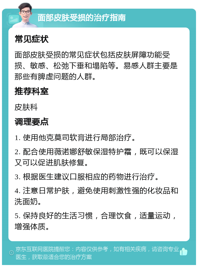 面部皮肤受损的治疗指南 常见症状 面部皮肤受损的常见症状包括皮肤屏障功能受损、敏感、松弛下垂和塌陷等。易感人群主要是那些有脾虚问题的人群。 推荐科室 皮肤科 调理要点 1. 使用他克莫司软膏进行局部治疗。 2. 配合使用薇诺娜舒敏保湿特护霜，既可以保湿又可以促进肌肤修复。 3. 根据医生建议口服相应的药物进行治疗。 4. 注意日常护肤，避免使用刺激性强的化妆品和洗面奶。 5. 保持良好的生活习惯，合理饮食，适量运动，增强体质。