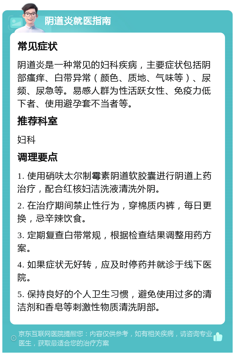 阴道炎就医指南 常见症状 阴道炎是一种常见的妇科疾病，主要症状包括阴部瘙痒、白带异常（颜色、质地、气味等）、尿频、尿急等。易感人群为性活跃女性、免疫力低下者、使用避孕套不当者等。 推荐科室 妇科 调理要点 1. 使用硝呋太尔制霉素阴道软胶囊进行阴道上药治疗，配合红核妇洁洗液清洗外阴。 2. 在治疗期间禁止性行为，穿棉质内裤，每日更换，忌辛辣饮食。 3. 定期复查白带常规，根据检查结果调整用药方案。 4. 如果症状无好转，应及时停药并就诊于线下医院。 5. 保持良好的个人卫生习惯，避免使用过多的清洁剂和香皂等刺激性物质清洗阴部。