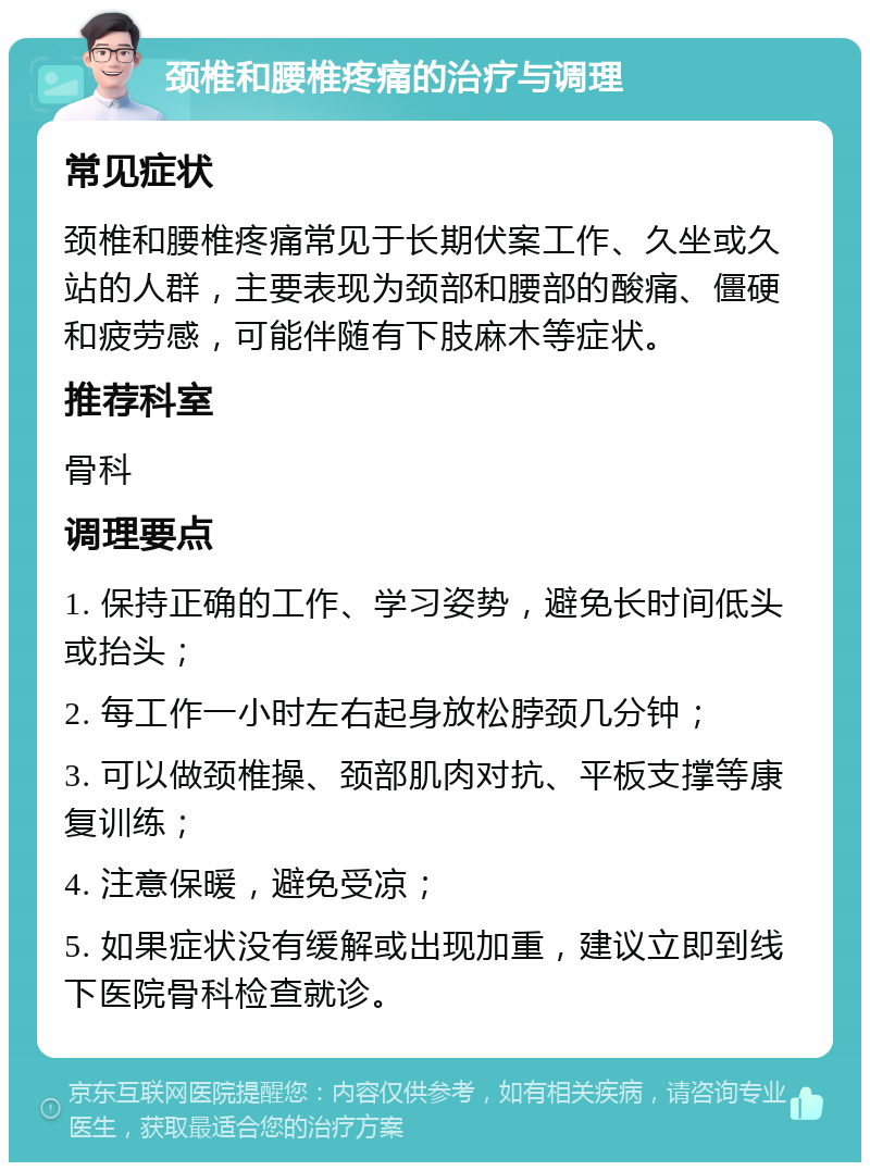 颈椎和腰椎疼痛的治疗与调理 常见症状 颈椎和腰椎疼痛常见于长期伏案工作、久坐或久站的人群，主要表现为颈部和腰部的酸痛、僵硬和疲劳感，可能伴随有下肢麻木等症状。 推荐科室 骨科 调理要点 1. 保持正确的工作、学习姿势，避免长时间低头或抬头； 2. 每工作一小时左右起身放松脖颈几分钟； 3. 可以做颈椎操、颈部肌肉对抗、平板支撑等康复训练； 4. 注意保暖，避免受凉； 5. 如果症状没有缓解或出现加重，建议立即到线下医院骨科检查就诊。