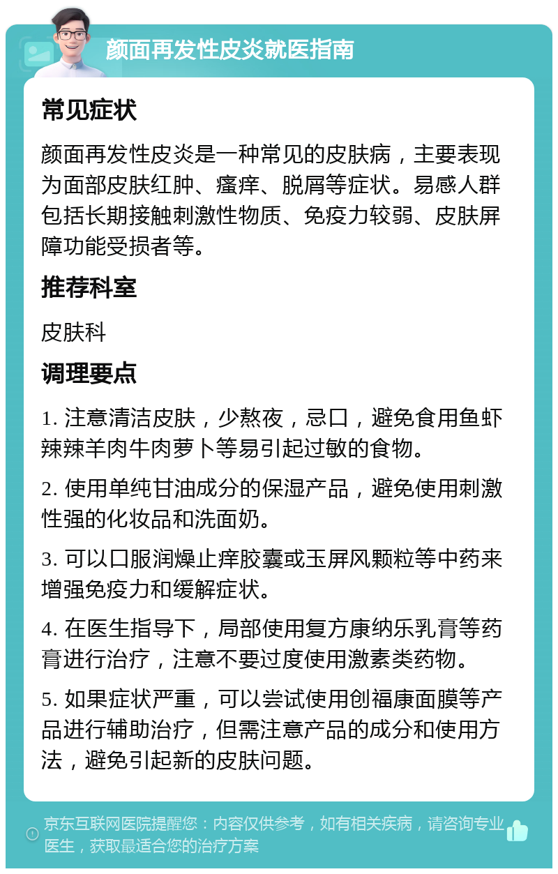 颜面再发性皮炎就医指南 常见症状 颜面再发性皮炎是一种常见的皮肤病，主要表现为面部皮肤红肿、瘙痒、脱屑等症状。易感人群包括长期接触刺激性物质、免疫力较弱、皮肤屏障功能受损者等。 推荐科室 皮肤科 调理要点 1. 注意清洁皮肤，少熬夜，忌口，避免食用鱼虾辣辣羊肉牛肉萝卜等易引起过敏的食物。 2. 使用单纯甘油成分的保湿产品，避免使用刺激性强的化妆品和洗面奶。 3. 可以口服润燥止痒胶囊或玉屏风颗粒等中药来增强免疫力和缓解症状。 4. 在医生指导下，局部使用复方康纳乐乳膏等药膏进行治疗，注意不要过度使用激素类药物。 5. 如果症状严重，可以尝试使用创福康面膜等产品进行辅助治疗，但需注意产品的成分和使用方法，避免引起新的皮肤问题。