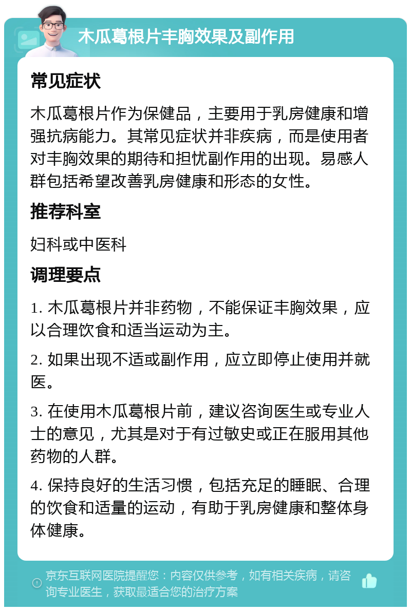 木瓜葛根片丰胸效果及副作用 常见症状 木瓜葛根片作为保健品，主要用于乳房健康和增强抗病能力。其常见症状并非疾病，而是使用者对丰胸效果的期待和担忧副作用的出现。易感人群包括希望改善乳房健康和形态的女性。 推荐科室 妇科或中医科 调理要点 1. 木瓜葛根片并非药物，不能保证丰胸效果，应以合理饮食和适当运动为主。 2. 如果出现不适或副作用，应立即停止使用并就医。 3. 在使用木瓜葛根片前，建议咨询医生或专业人士的意见，尤其是对于有过敏史或正在服用其他药物的人群。 4. 保持良好的生活习惯，包括充足的睡眠、合理的饮食和适量的运动，有助于乳房健康和整体身体健康。