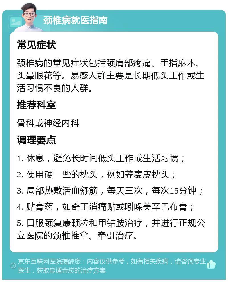 颈椎病就医指南 常见症状 颈椎病的常见症状包括颈肩部疼痛、手指麻木、头晕眼花等。易感人群主要是长期低头工作或生活习惯不良的人群。 推荐科室 骨科或神经内科 调理要点 1. 休息，避免长时间低头工作或生活习惯； 2. 使用硬一些的枕头，例如荞麦皮枕头； 3. 局部热敷活血舒筋，每天三次，每次15分钟； 4. 贴膏药，如奇正消痛贴或吲哚美辛巴布膏； 5. 口服颈复康颗粒和甲钴胺治疗，并进行正规公立医院的颈椎推拿、牵引治疗。