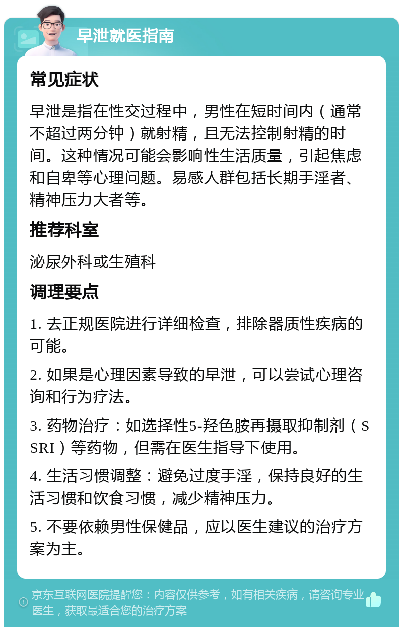 早泄就医指南 常见症状 早泄是指在性交过程中，男性在短时间内（通常不超过两分钟）就射精，且无法控制射精的时间。这种情况可能会影响性生活质量，引起焦虑和自卑等心理问题。易感人群包括长期手淫者、精神压力大者等。 推荐科室 泌尿外科或生殖科 调理要点 1. 去正规医院进行详细检查，排除器质性疾病的可能。 2. 如果是心理因素导致的早泄，可以尝试心理咨询和行为疗法。 3. 药物治疗：如选择性5-羟色胺再摄取抑制剂（SSRI）等药物，但需在医生指导下使用。 4. 生活习惯调整：避免过度手淫，保持良好的生活习惯和饮食习惯，减少精神压力。 5. 不要依赖男性保健品，应以医生建议的治疗方案为主。