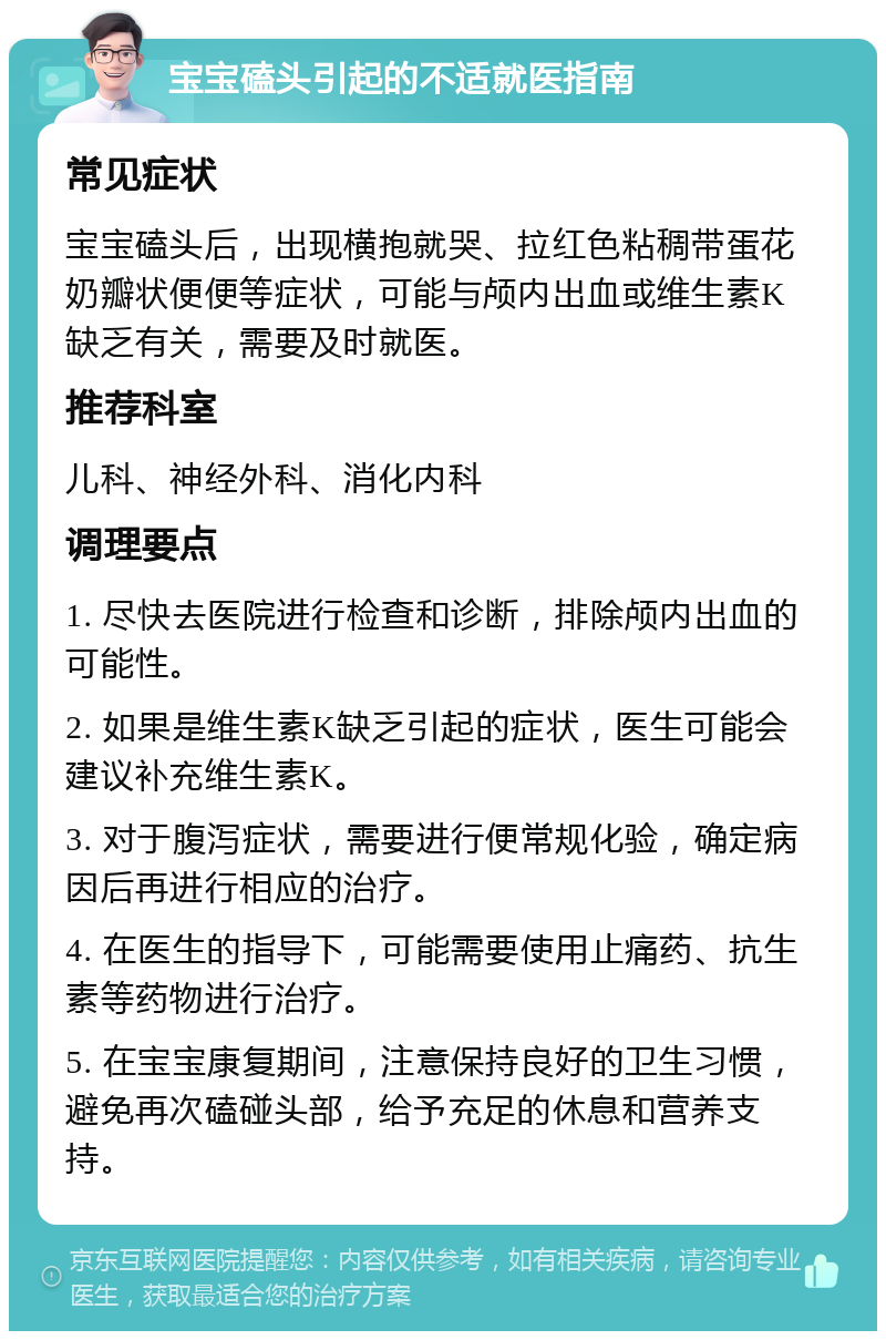 宝宝磕头引起的不适就医指南 常见症状 宝宝磕头后，出现横抱就哭、拉红色粘稠带蛋花奶瓣状便便等症状，可能与颅内出血或维生素K缺乏有关，需要及时就医。 推荐科室 儿科、神经外科、消化内科 调理要点 1. 尽快去医院进行检查和诊断，排除颅内出血的可能性。 2. 如果是维生素K缺乏引起的症状，医生可能会建议补充维生素K。 3. 对于腹泻症状，需要进行便常规化验，确定病因后再进行相应的治疗。 4. 在医生的指导下，可能需要使用止痛药、抗生素等药物进行治疗。 5. 在宝宝康复期间，注意保持良好的卫生习惯，避免再次磕碰头部，给予充足的休息和营养支持。