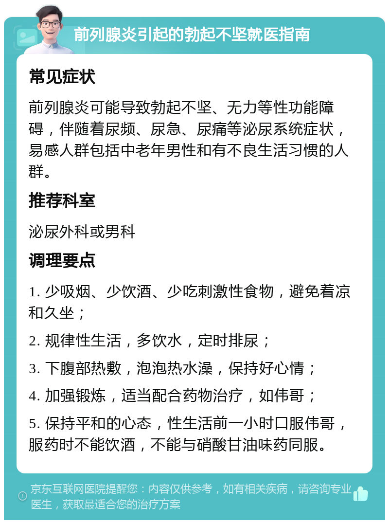 前列腺炎引起的勃起不坚就医指南 常见症状 前列腺炎可能导致勃起不坚、无力等性功能障碍，伴随着尿频、尿急、尿痛等泌尿系统症状，易感人群包括中老年男性和有不良生活习惯的人群。 推荐科室 泌尿外科或男科 调理要点 1. 少吸烟、少饮酒、少吃刺激性食物，避免着凉和久坐； 2. 规律性生活，多饮水，定时排尿； 3. 下腹部热敷，泡泡热水澡，保持好心情； 4. 加强锻炼，适当配合药物治疗，如伟哥； 5. 保持平和的心态，性生活前一小时口服伟哥，服药时不能饮酒，不能与硝酸甘油味药同服。