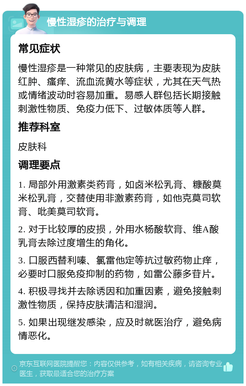 慢性湿疹的治疗与调理 常见症状 慢性湿疹是一种常见的皮肤病，主要表现为皮肤红肿、瘙痒、流血流黄水等症状，尤其在天气热或情绪波动时容易加重。易感人群包括长期接触刺激性物质、免疫力低下、过敏体质等人群。 推荐科室 皮肤科 调理要点 1. 局部外用激素类药膏，如卤米松乳膏、糠酸莫米松乳膏，交替使用非激素药膏，如他克莫司软膏、吡美莫司软膏。 2. 对于比较厚的皮损，外用水杨酸软膏、维A酸乳膏去除过度增生的角化。 3. 口服西替利嗪、氯雷他定等抗过敏药物止痒，必要时口服免疫抑制的药物，如雷公藤多苷片。 4. 积极寻找并去除诱因和加重因素，避免接触刺激性物质，保持皮肤清洁和湿润。 5. 如果出现继发感染，应及时就医治疗，避免病情恶化。