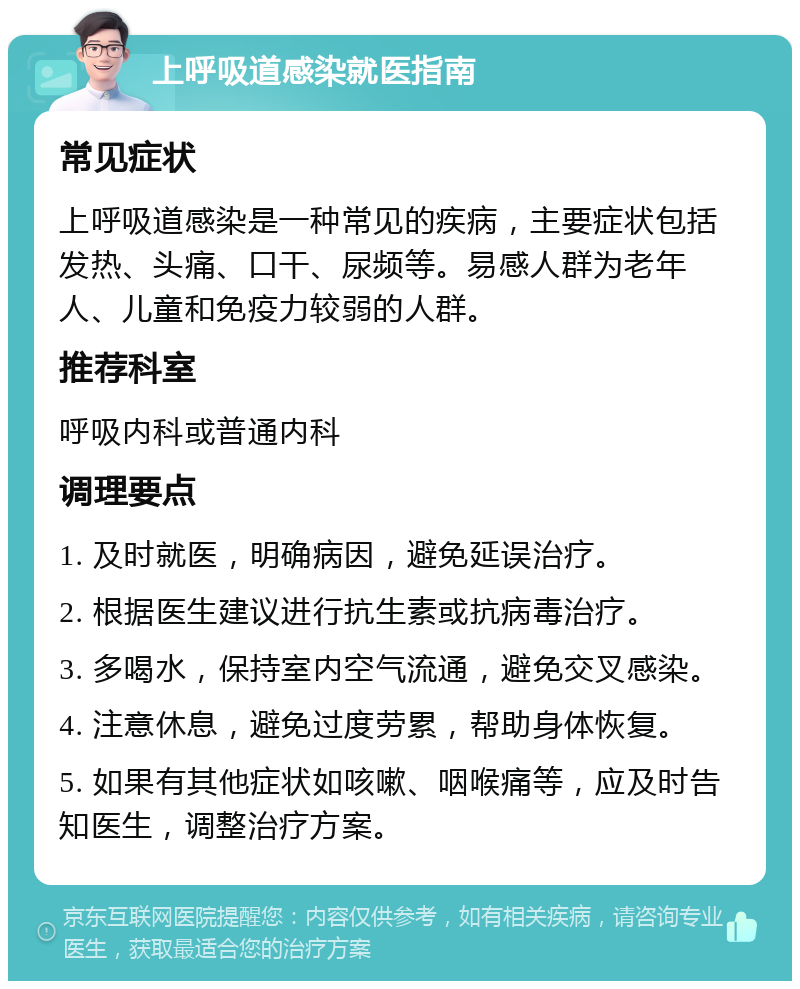 上呼吸道感染就医指南 常见症状 上呼吸道感染是一种常见的疾病，主要症状包括发热、头痛、口干、尿频等。易感人群为老年人、儿童和免疫力较弱的人群。 推荐科室 呼吸内科或普通内科 调理要点 1. 及时就医，明确病因，避免延误治疗。 2. 根据医生建议进行抗生素或抗病毒治疗。 3. 多喝水，保持室内空气流通，避免交叉感染。 4. 注意休息，避免过度劳累，帮助身体恢复。 5. 如果有其他症状如咳嗽、咽喉痛等，应及时告知医生，调整治疗方案。