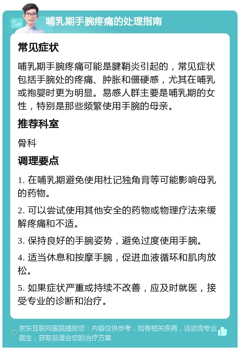 哺乳期手腕疼痛的处理指南 常见症状 哺乳期手腕疼痛可能是腱鞘炎引起的，常见症状包括手腕处的疼痛、肿胀和僵硬感，尤其在哺乳或抱婴时更为明显。易感人群主要是哺乳期的女性，特别是那些频繁使用手腕的母亲。 推荐科室 骨科 调理要点 1. 在哺乳期避免使用杜记独角膏等可能影响母乳的药物。 2. 可以尝试使用其他安全的药物或物理疗法来缓解疼痛和不适。 3. 保持良好的手腕姿势，避免过度使用手腕。 4. 适当休息和按摩手腕，促进血液循环和肌肉放松。 5. 如果症状严重或持续不改善，应及时就医，接受专业的诊断和治疗。