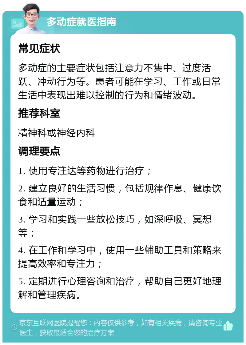 多动症就医指南 常见症状 多动症的主要症状包括注意力不集中、过度活跃、冲动行为等。患者可能在学习、工作或日常生活中表现出难以控制的行为和情绪波动。 推荐科室 精神科或神经内科 调理要点 1. 使用专注达等药物进行治疗； 2. 建立良好的生活习惯，包括规律作息、健康饮食和适量运动； 3. 学习和实践一些放松技巧，如深呼吸、冥想等； 4. 在工作和学习中，使用一些辅助工具和策略来提高效率和专注力； 5. 定期进行心理咨询和治疗，帮助自己更好地理解和管理疾病。