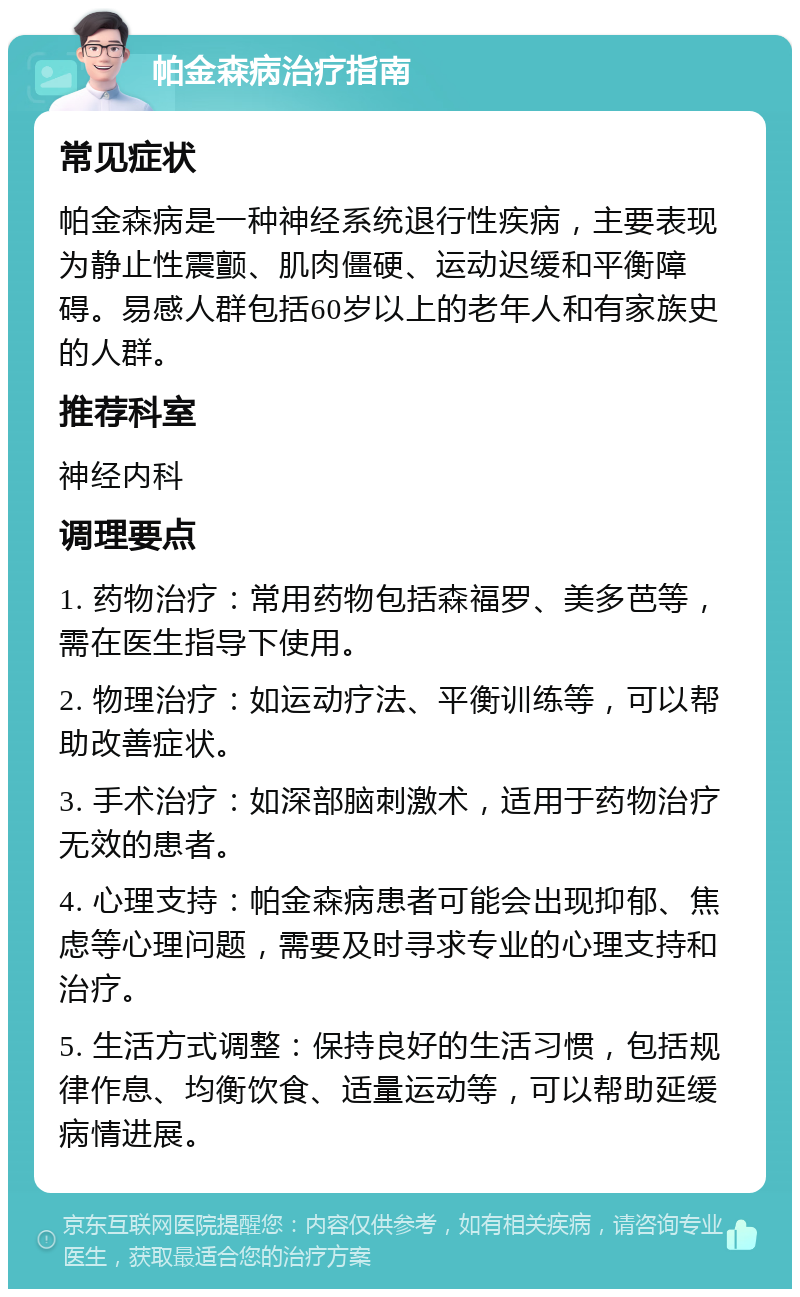 帕金森病治疗指南 常见症状 帕金森病是一种神经系统退行性疾病，主要表现为静止性震颤、肌肉僵硬、运动迟缓和平衡障碍。易感人群包括60岁以上的老年人和有家族史的人群。 推荐科室 神经内科 调理要点 1. 药物治疗：常用药物包括森福罗、美多芭等，需在医生指导下使用。 2. 物理治疗：如运动疗法、平衡训练等，可以帮助改善症状。 3. 手术治疗：如深部脑刺激术，适用于药物治疗无效的患者。 4. 心理支持：帕金森病患者可能会出现抑郁、焦虑等心理问题，需要及时寻求专业的心理支持和治疗。 5. 生活方式调整：保持良好的生活习惯，包括规律作息、均衡饮食、适量运动等，可以帮助延缓病情进展。