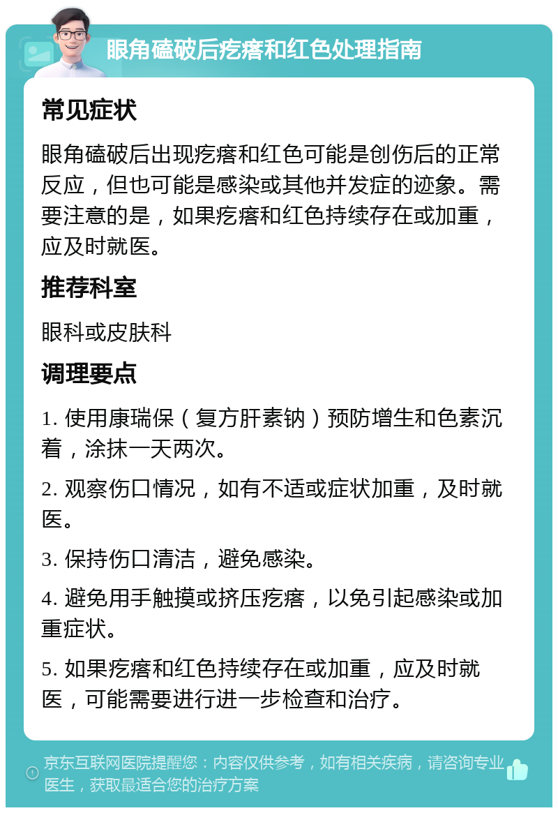 眼角磕破后疙瘩和红色处理指南 常见症状 眼角磕破后出现疙瘩和红色可能是创伤后的正常反应，但也可能是感染或其他并发症的迹象。需要注意的是，如果疙瘩和红色持续存在或加重，应及时就医。 推荐科室 眼科或皮肤科 调理要点 1. 使用康瑞保（复方肝素钠）预防增生和色素沉着，涂抹一天两次。 2. 观察伤口情况，如有不适或症状加重，及时就医。 3. 保持伤口清洁，避免感染。 4. 避免用手触摸或挤压疙瘩，以免引起感染或加重症状。 5. 如果疙瘩和红色持续存在或加重，应及时就医，可能需要进行进一步检查和治疗。