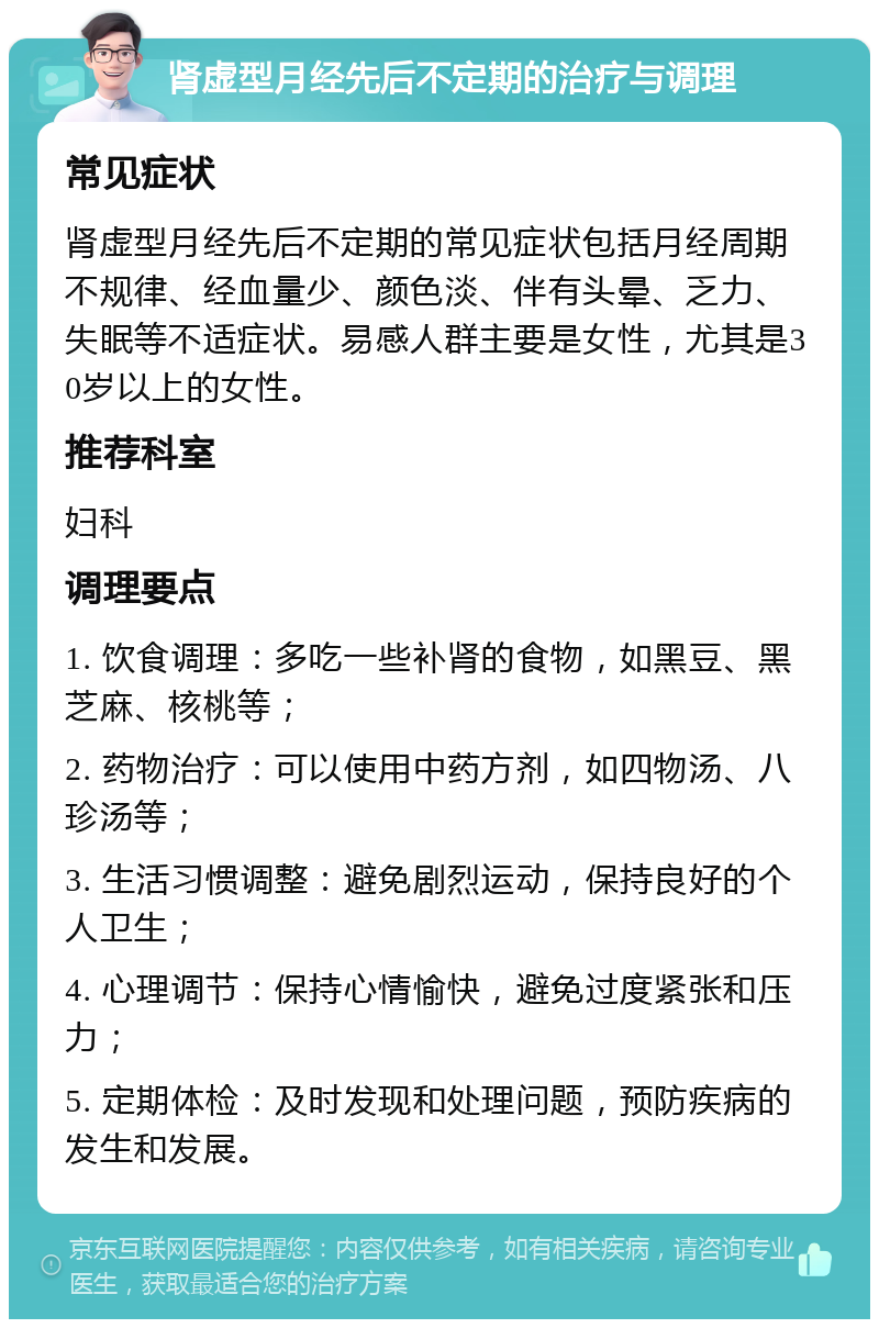 肾虚型月经先后不定期的治疗与调理 常见症状 肾虚型月经先后不定期的常见症状包括月经周期不规律、经血量少、颜色淡、伴有头晕、乏力、失眠等不适症状。易感人群主要是女性，尤其是30岁以上的女性。 推荐科室 妇科 调理要点 1. 饮食调理：多吃一些补肾的食物，如黑豆、黑芝麻、核桃等； 2. 药物治疗：可以使用中药方剂，如四物汤、八珍汤等； 3. 生活习惯调整：避免剧烈运动，保持良好的个人卫生； 4. 心理调节：保持心情愉快，避免过度紧张和压力； 5. 定期体检：及时发现和处理问题，预防疾病的发生和发展。