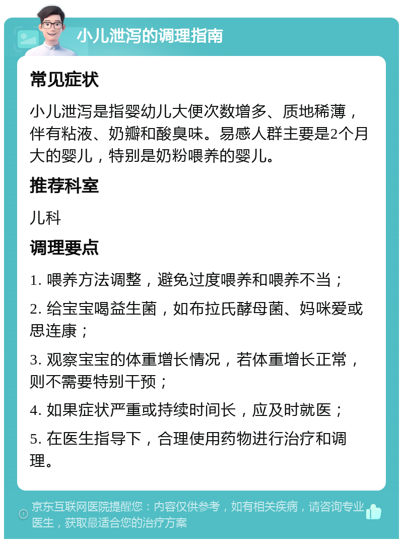 小儿泄泻的调理指南 常见症状 小儿泄泻是指婴幼儿大便次数增多、质地稀薄，伴有粘液、奶瓣和酸臭味。易感人群主要是2个月大的婴儿，特别是奶粉喂养的婴儿。 推荐科室 儿科 调理要点 1. 喂养方法调整，避免过度喂养和喂养不当； 2. 给宝宝喝益生菌，如布拉氏酵母菌、妈咪爱或思连康； 3. 观察宝宝的体重增长情况，若体重增长正常，则不需要特别干预； 4. 如果症状严重或持续时间长，应及时就医； 5. 在医生指导下，合理使用药物进行治疗和调理。