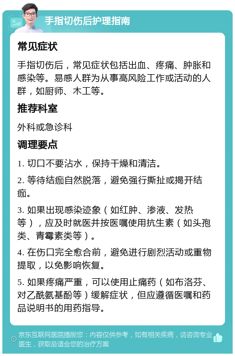 手指切伤后护理指南 常见症状 手指切伤后，常见症状包括出血、疼痛、肿胀和感染等。易感人群为从事高风险工作或活动的人群，如厨师、木工等。 推荐科室 外科或急诊科 调理要点 1. 切口不要沾水，保持干燥和清洁。 2. 等待结痂自然脱落，避免强行撕扯或揭开结痂。 3. 如果出现感染迹象（如红肿、渗液、发热等），应及时就医并按医嘱使用抗生素（如头孢类、青霉素类等）。 4. 在伤口完全愈合前，避免进行剧烈活动或重物提取，以免影响恢复。 5. 如果疼痛严重，可以使用止痛药（如布洛芬、对乙酰氨基酚等）缓解症状，但应遵循医嘱和药品说明书的用药指导。