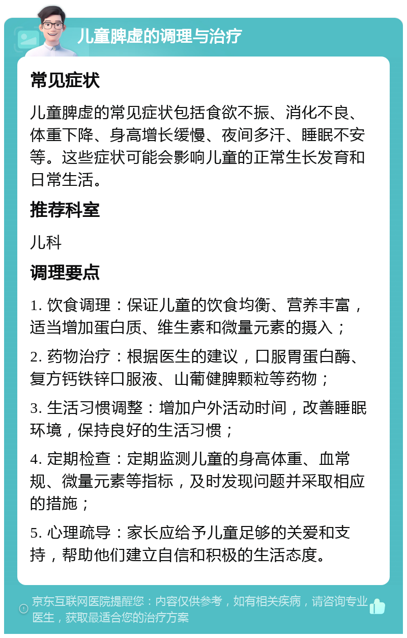 儿童脾虚的调理与治疗 常见症状 儿童脾虚的常见症状包括食欲不振、消化不良、体重下降、身高增长缓慢、夜间多汗、睡眠不安等。这些症状可能会影响儿童的正常生长发育和日常生活。 推荐科室 儿科 调理要点 1. 饮食调理：保证儿童的饮食均衡、营养丰富，适当增加蛋白质、维生素和微量元素的摄入； 2. 药物治疗：根据医生的建议，口服胃蛋白酶、复方钙铁锌口服液、山葡健脾颗粒等药物； 3. 生活习惯调整：增加户外活动时间，改善睡眠环境，保持良好的生活习惯； 4. 定期检查：定期监测儿童的身高体重、血常规、微量元素等指标，及时发现问题并采取相应的措施； 5. 心理疏导：家长应给予儿童足够的关爱和支持，帮助他们建立自信和积极的生活态度。