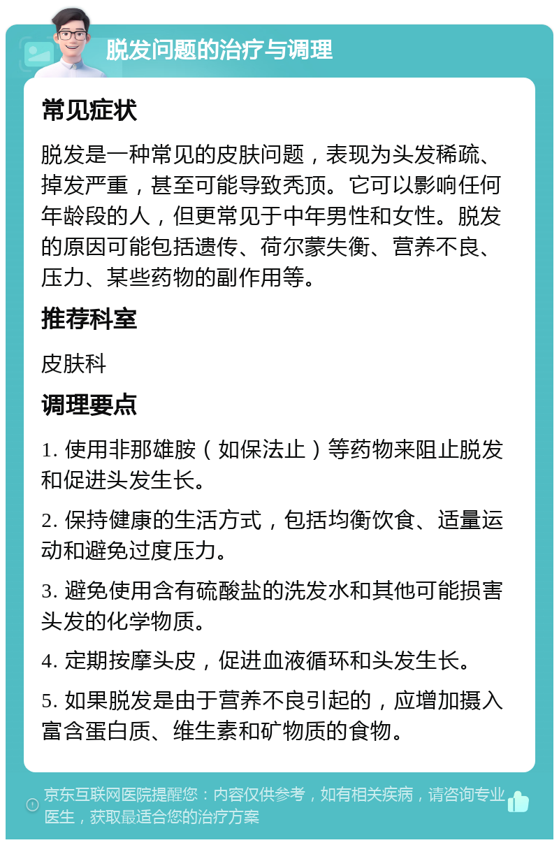 脱发问题的治疗与调理 常见症状 脱发是一种常见的皮肤问题，表现为头发稀疏、掉发严重，甚至可能导致秃顶。它可以影响任何年龄段的人，但更常见于中年男性和女性。脱发的原因可能包括遗传、荷尔蒙失衡、营养不良、压力、某些药物的副作用等。 推荐科室 皮肤科 调理要点 1. 使用非那雄胺（如保法止）等药物来阻止脱发和促进头发生长。 2. 保持健康的生活方式，包括均衡饮食、适量运动和避免过度压力。 3. 避免使用含有硫酸盐的洗发水和其他可能损害头发的化学物质。 4. 定期按摩头皮，促进血液循环和头发生长。 5. 如果脱发是由于营养不良引起的，应增加摄入富含蛋白质、维生素和矿物质的食物。