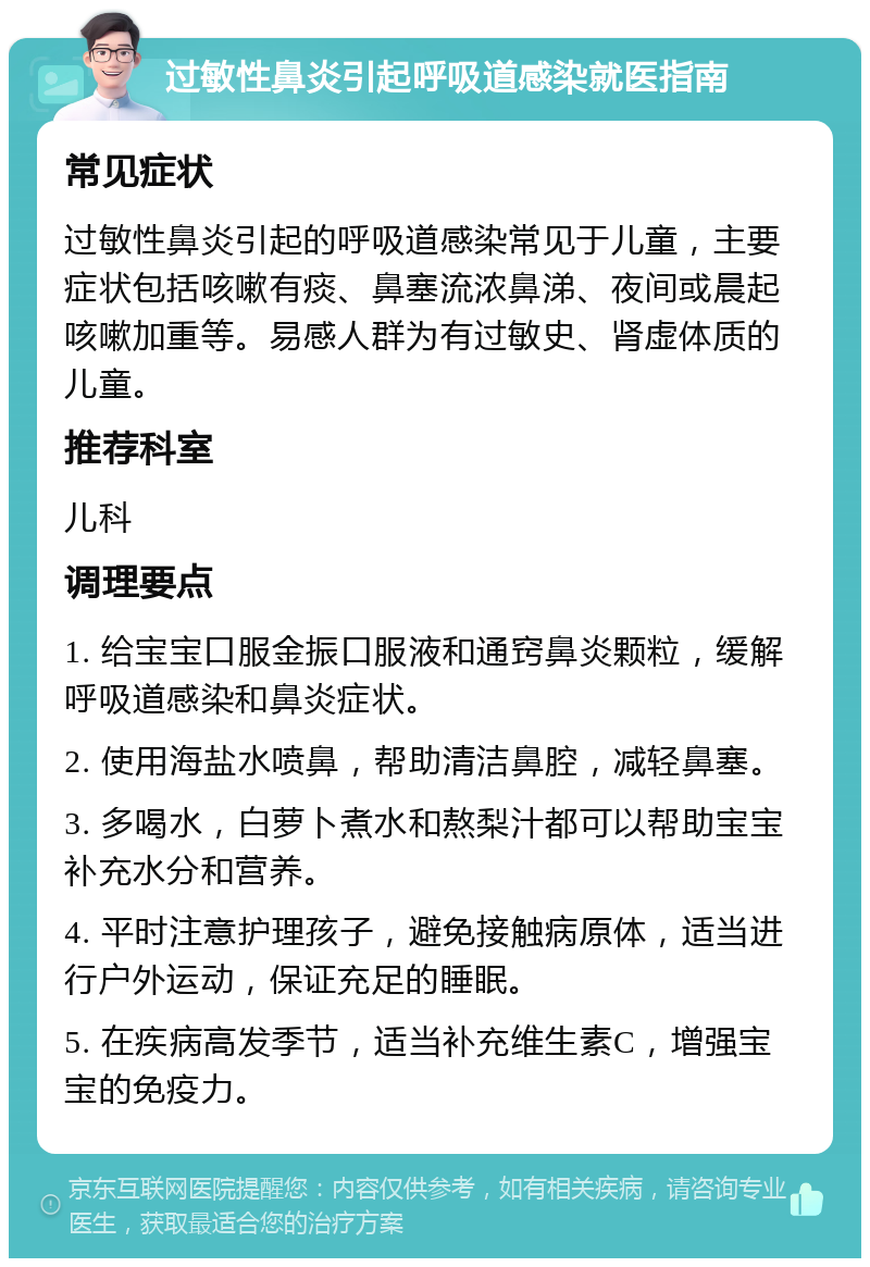 过敏性鼻炎引起呼吸道感染就医指南 常见症状 过敏性鼻炎引起的呼吸道感染常见于儿童，主要症状包括咳嗽有痰、鼻塞流浓鼻涕、夜间或晨起咳嗽加重等。易感人群为有过敏史、肾虚体质的儿童。 推荐科室 儿科 调理要点 1. 给宝宝口服金振口服液和通窍鼻炎颗粒，缓解呼吸道感染和鼻炎症状。 2. 使用海盐水喷鼻，帮助清洁鼻腔，减轻鼻塞。 3. 多喝水，白萝卜煮水和熬梨汁都可以帮助宝宝补充水分和营养。 4. 平时注意护理孩子，避免接触病原体，适当进行户外运动，保证充足的睡眠。 5. 在疾病高发季节，适当补充维生素C，增强宝宝的免疫力。