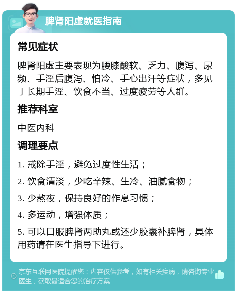 脾肾阳虚就医指南 常见症状 脾肾阳虚主要表现为腰膝酸软、乏力、腹泻、尿频、手淫后腹泻、怕冷、手心出汗等症状，多见于长期手淫、饮食不当、过度疲劳等人群。 推荐科室 中医内科 调理要点 1. 戒除手淫，避免过度性生活； 2. 饮食清淡，少吃辛辣、生冷、油腻食物； 3. 少熬夜，保持良好的作息习惯； 4. 多运动，增强体质； 5. 可以口服脾肾两助丸或还少胶囊补脾肾，具体用药请在医生指导下进行。