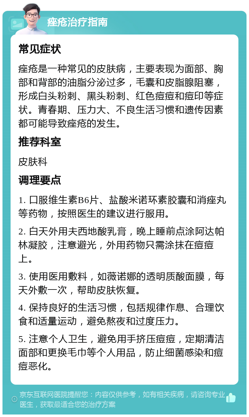 痤疮治疗指南 常见症状 痤疮是一种常见的皮肤病，主要表现为面部、胸部和背部的油脂分泌过多，毛囊和皮脂腺阻塞，形成白头粉刺、黑头粉刺、红色痘痘和痘印等症状。青春期、压力大、不良生活习惯和遗传因素都可能导致痤疮的发生。 推荐科室 皮肤科 调理要点 1. 口服维生素B6片、盐酸米诺环素胶囊和消痤丸等药物，按照医生的建议进行服用。 2. 白天外用夫西地酸乳膏，晚上睡前点涂阿达帕林凝胶，注意避光，外用药物只需涂抹在痘痘上。 3. 使用医用敷料，如薇诺娜的透明质酸面膜，每天外敷一次，帮助皮肤恢复。 4. 保持良好的生活习惯，包括规律作息、合理饮食和适量运动，避免熬夜和过度压力。 5. 注意个人卫生，避免用手挤压痘痘，定期清洁面部和更换毛巾等个人用品，防止细菌感染和痘痘恶化。