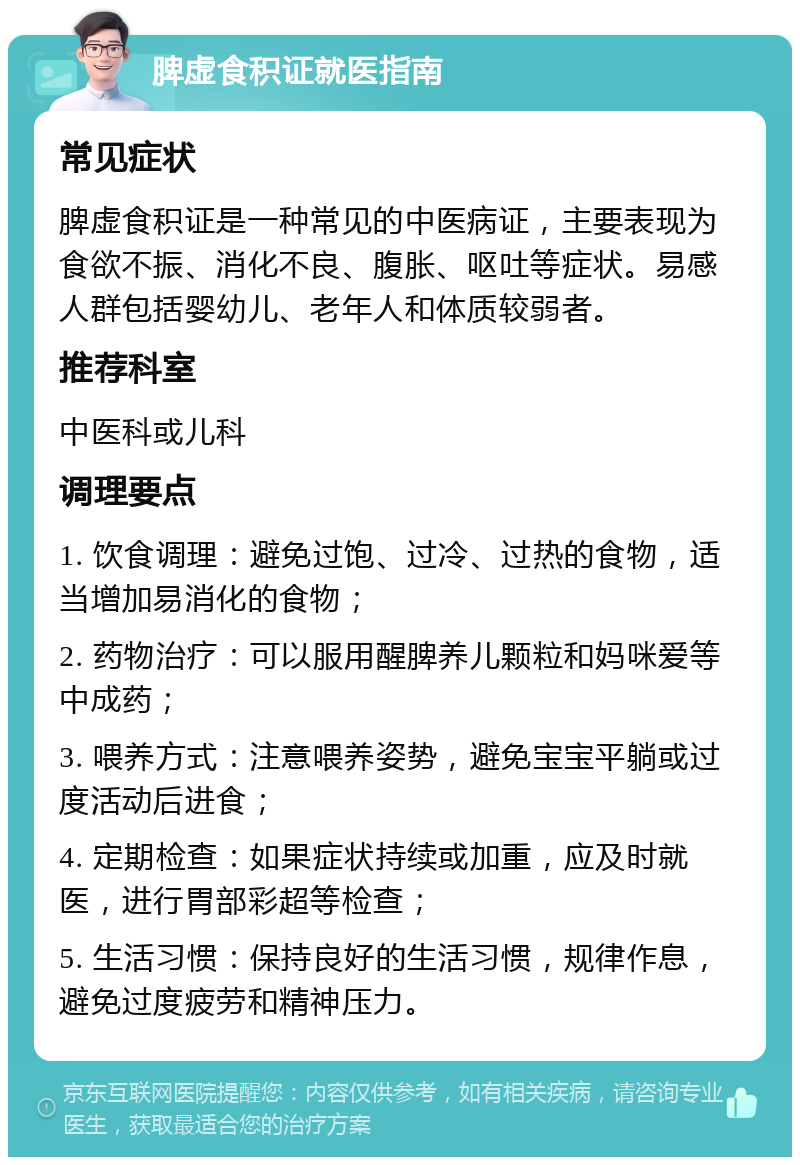 脾虚食积证就医指南 常见症状 脾虚食积证是一种常见的中医病证，主要表现为食欲不振、消化不良、腹胀、呕吐等症状。易感人群包括婴幼儿、老年人和体质较弱者。 推荐科室 中医科或儿科 调理要点 1. 饮食调理：避免过饱、过冷、过热的食物，适当增加易消化的食物； 2. 药物治疗：可以服用醒脾养儿颗粒和妈咪爱等中成药； 3. 喂养方式：注意喂养姿势，避免宝宝平躺或过度活动后进食； 4. 定期检查：如果症状持续或加重，应及时就医，进行胃部彩超等检查； 5. 生活习惯：保持良好的生活习惯，规律作息，避免过度疲劳和精神压力。