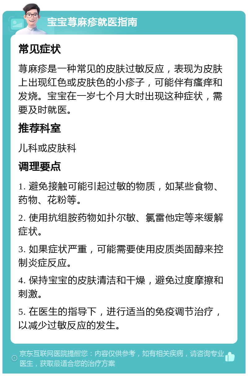 宝宝荨麻疹就医指南 常见症状 荨麻疹是一种常见的皮肤过敏反应，表现为皮肤上出现红色或皮肤色的小疹子，可能伴有瘙痒和发烧。宝宝在一岁七个月大时出现这种症状，需要及时就医。 推荐科室 儿科或皮肤科 调理要点 1. 避免接触可能引起过敏的物质，如某些食物、药物、花粉等。 2. 使用抗组胺药物如扑尔敏、氯雷他定等来缓解症状。 3. 如果症状严重，可能需要使用皮质类固醇来控制炎症反应。 4. 保持宝宝的皮肤清洁和干燥，避免过度摩擦和刺激。 5. 在医生的指导下，进行适当的免疫调节治疗，以减少过敏反应的发生。