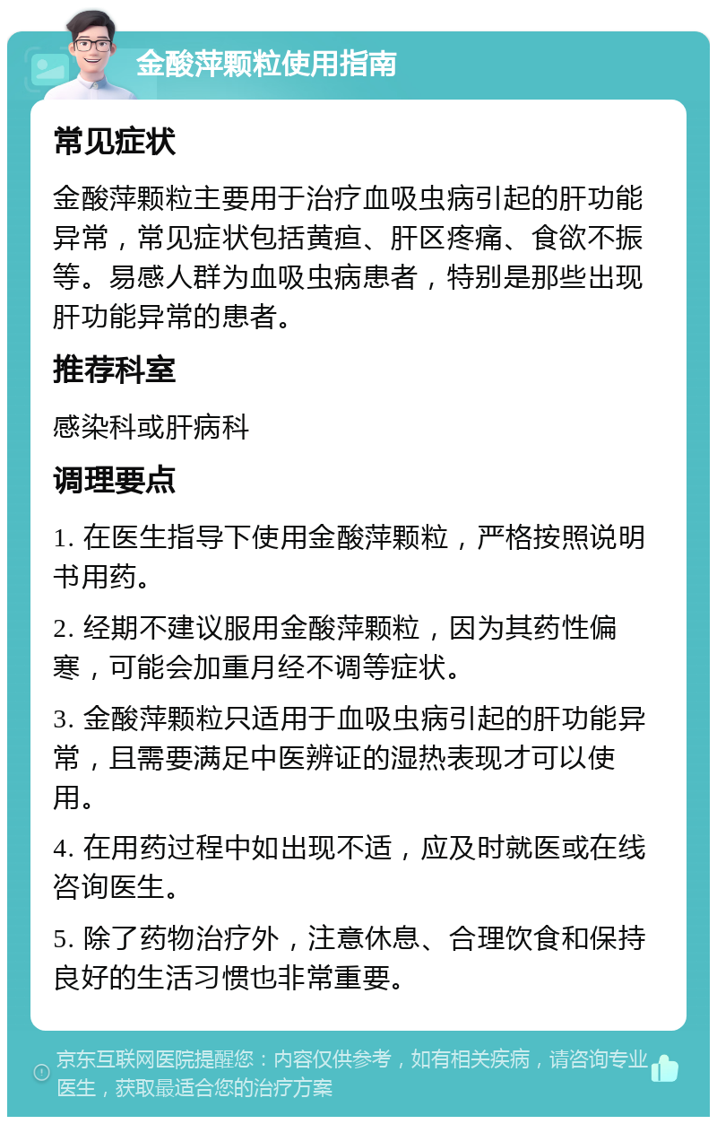 金酸萍颗粒使用指南 常见症状 金酸萍颗粒主要用于治疗血吸虫病引起的肝功能异常，常见症状包括黄疸、肝区疼痛、食欲不振等。易感人群为血吸虫病患者，特别是那些出现肝功能异常的患者。 推荐科室 感染科或肝病科 调理要点 1. 在医生指导下使用金酸萍颗粒，严格按照说明书用药。 2. 经期不建议服用金酸萍颗粒，因为其药性偏寒，可能会加重月经不调等症状。 3. 金酸萍颗粒只适用于血吸虫病引起的肝功能异常，且需要满足中医辨证的湿热表现才可以使用。 4. 在用药过程中如出现不适，应及时就医或在线咨询医生。 5. 除了药物治疗外，注意休息、合理饮食和保持良好的生活习惯也非常重要。