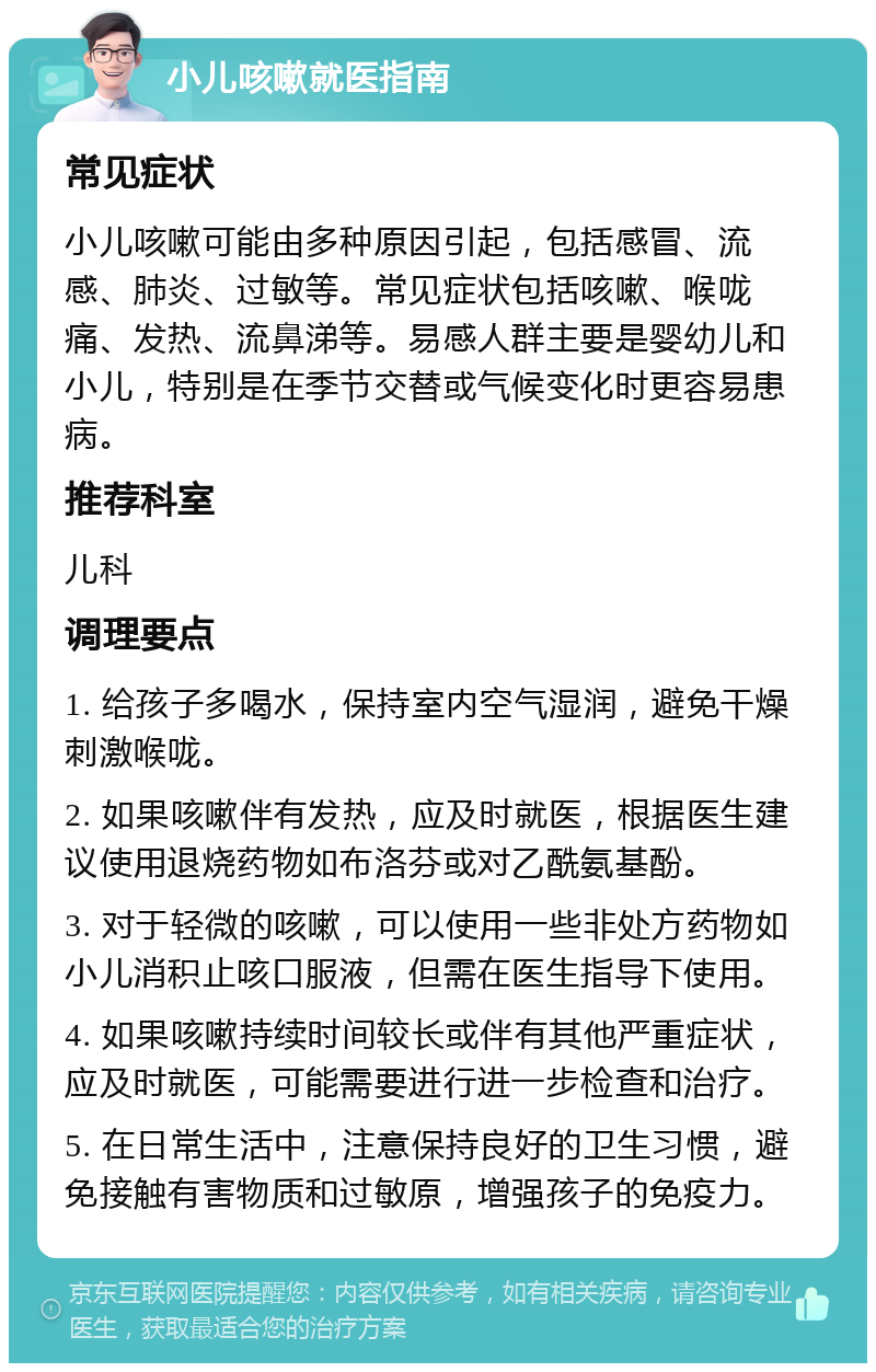 小儿咳嗽就医指南 常见症状 小儿咳嗽可能由多种原因引起，包括感冒、流感、肺炎、过敏等。常见症状包括咳嗽、喉咙痛、发热、流鼻涕等。易感人群主要是婴幼儿和小儿，特别是在季节交替或气候变化时更容易患病。 推荐科室 儿科 调理要点 1. 给孩子多喝水，保持室内空气湿润，避免干燥刺激喉咙。 2. 如果咳嗽伴有发热，应及时就医，根据医生建议使用退烧药物如布洛芬或对乙酰氨基酚。 3. 对于轻微的咳嗽，可以使用一些非处方药物如小儿消积止咳口服液，但需在医生指导下使用。 4. 如果咳嗽持续时间较长或伴有其他严重症状，应及时就医，可能需要进行进一步检查和治疗。 5. 在日常生活中，注意保持良好的卫生习惯，避免接触有害物质和过敏原，增强孩子的免疫力。