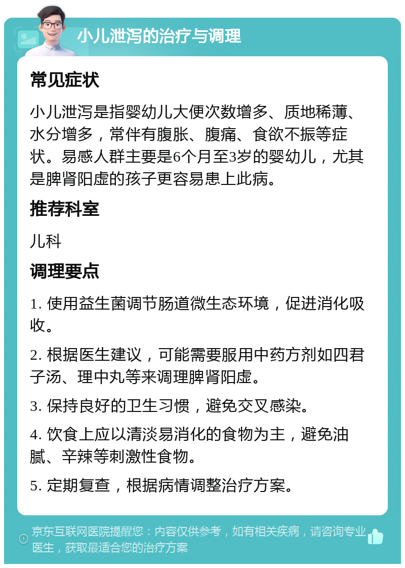 小儿泄泻的治疗与调理 常见症状 小儿泄泻是指婴幼儿大便次数增多、质地稀薄、水分增多，常伴有腹胀、腹痛、食欲不振等症状。易感人群主要是6个月至3岁的婴幼儿，尤其是脾肾阳虚的孩子更容易患上此病。 推荐科室 儿科 调理要点 1. 使用益生菌调节肠道微生态环境，促进消化吸收。 2. 根据医生建议，可能需要服用中药方剂如四君子汤、理中丸等来调理脾肾阳虚。 3. 保持良好的卫生习惯，避免交叉感染。 4. 饮食上应以清淡易消化的食物为主，避免油腻、辛辣等刺激性食物。 5. 定期复查，根据病情调整治疗方案。