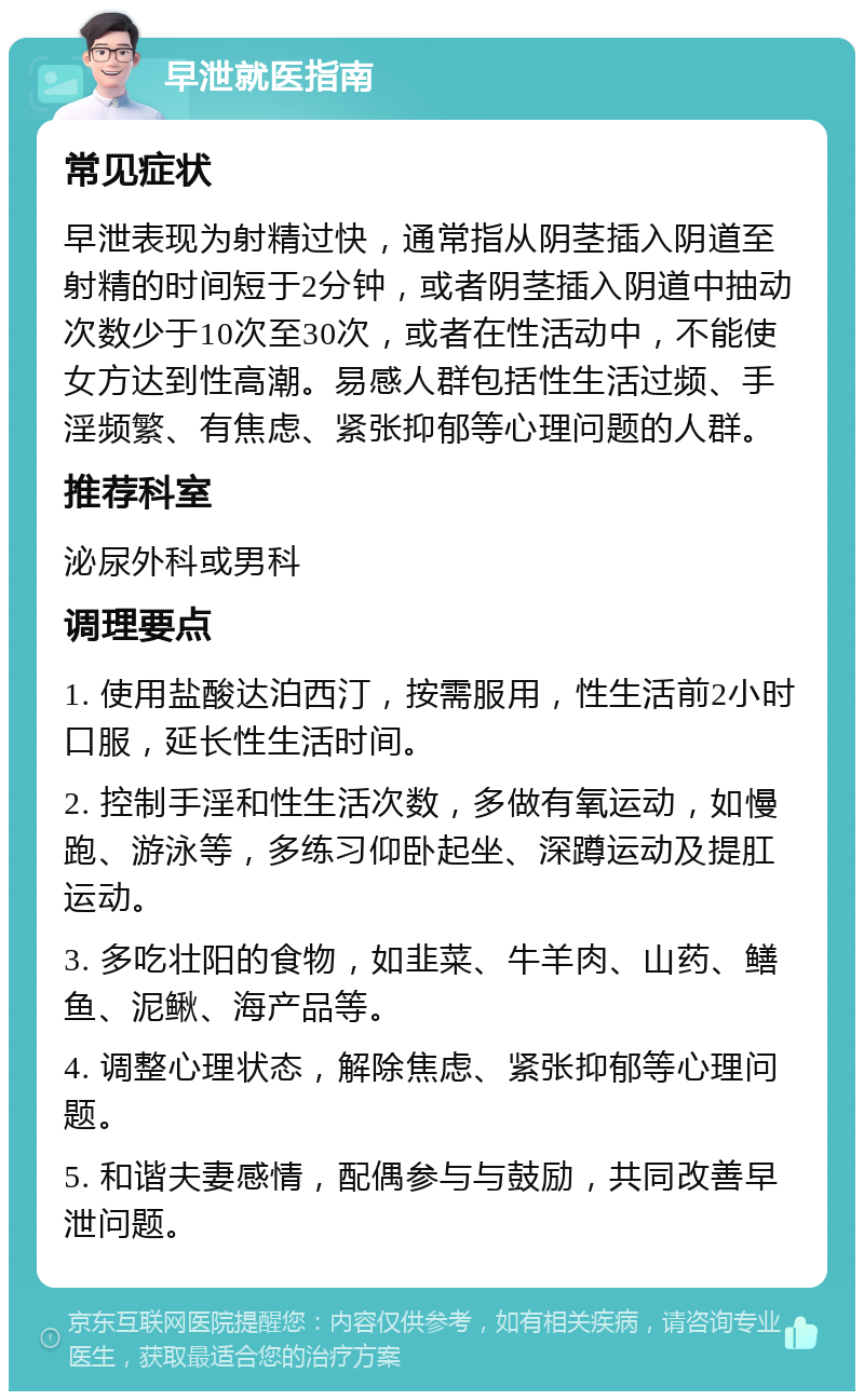 早泄就医指南 常见症状 早泄表现为射精过快，通常指从阴茎插入阴道至射精的时间短于2分钟，或者阴茎插入阴道中抽动次数少于10次至30次，或者在性活动中，不能使女方达到性高潮。易感人群包括性生活过频、手淫频繁、有焦虑、紧张抑郁等心理问题的人群。 推荐科室 泌尿外科或男科 调理要点 1. 使用盐酸达泊西汀，按需服用，性生活前2小时口服，延长性生活时间。 2. 控制手淫和性生活次数，多做有氧运动，如慢跑、游泳等，多练习仰卧起坐、深蹲运动及提肛运动。 3. 多吃壮阳的食物，如韭菜、牛羊肉、山药、鳝鱼、泥鳅、海产品等。 4. 调整心理状态，解除焦虑、紧张抑郁等心理问题。 5. 和谐夫妻感情，配偶参与与鼓励，共同改善早泄问题。