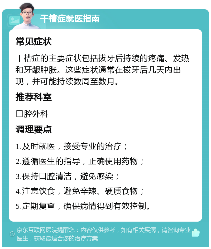 干槽症就医指南 常见症状 干槽症的主要症状包括拔牙后持续的疼痛、发热和牙龈肿胀。这些症状通常在拔牙后几天内出现，并可能持续数周至数月。 推荐科室 口腔外科 调理要点 1.及时就医，接受专业的治疗； 2.遵循医生的指导，正确使用药物； 3.保持口腔清洁，避免感染； 4.注意饮食，避免辛辣、硬质食物； 5.定期复查，确保病情得到有效控制。