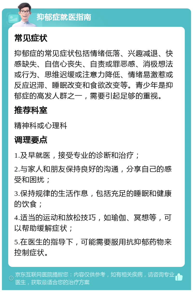 抑郁症就医指南 常见症状 抑郁症的常见症状包括情绪低落、兴趣减退、快感缺失、自信心丧失、自责或罪恶感、消极想法或行为、思维迟缓或注意力降低、情绪易激惹或反应迟滞、睡眠改变和食欲改变等。青少年是抑郁症的高发人群之一，需要引起足够的重视。 推荐科室 精神科或心理科 调理要点 1.及早就医，接受专业的诊断和治疗； 2.与家人和朋友保持良好的沟通，分享自己的感受和困扰； 3.保持规律的生活作息，包括充足的睡眠和健康的饮食； 4.适当的运动和放松技巧，如瑜伽、冥想等，可以帮助缓解症状； 5.在医生的指导下，可能需要服用抗抑郁药物来控制症状。