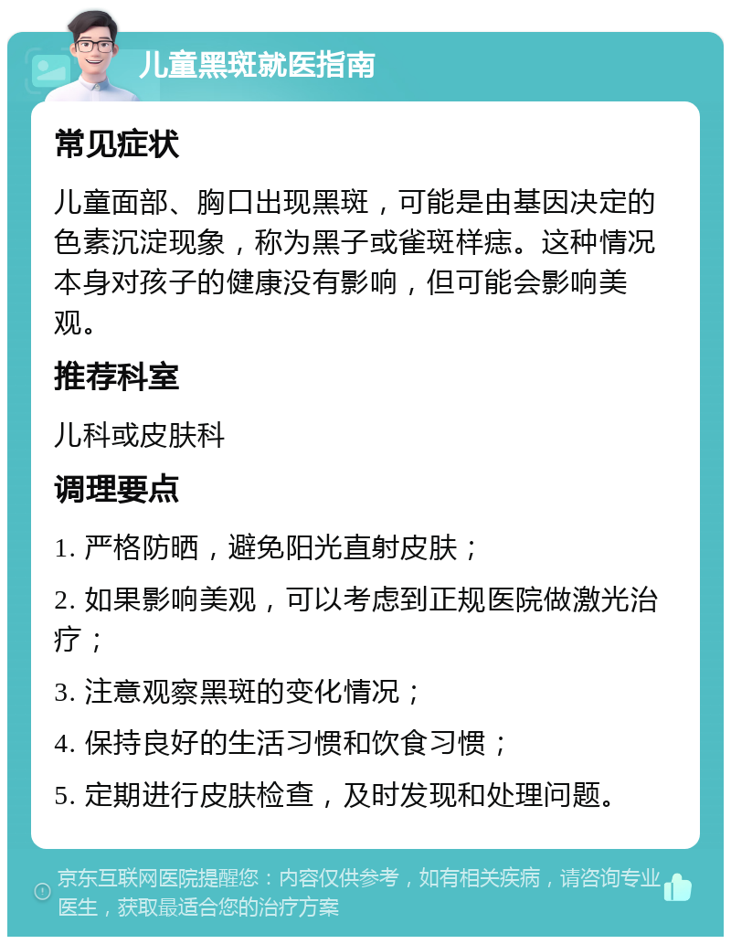 儿童黑斑就医指南 常见症状 儿童面部、胸口出现黑斑，可能是由基因决定的色素沉淀现象，称为黑子或雀斑样痣。这种情况本身对孩子的健康没有影响，但可能会影响美观。 推荐科室 儿科或皮肤科 调理要点 1. 严格防晒，避免阳光直射皮肤； 2. 如果影响美观，可以考虑到正规医院做激光治疗； 3. 注意观察黑斑的变化情况； 4. 保持良好的生活习惯和饮食习惯； 5. 定期进行皮肤检查，及时发现和处理问题。